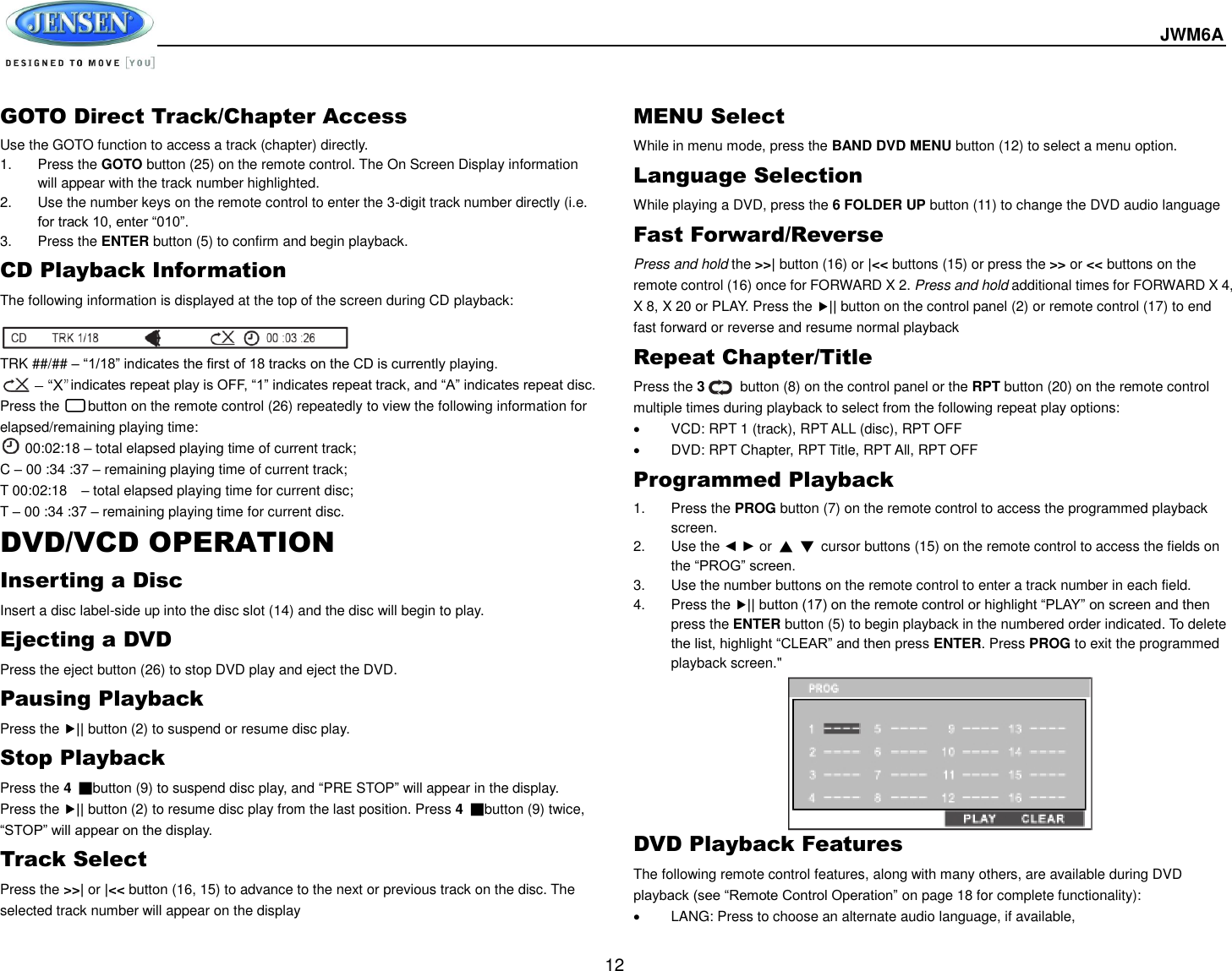  JWM6A  12 GOTO Direct Track/Chapter Access Use the GOTO function to access a track (chapter) directly. 1.  Press the GOTO button (25) on the remote control. The On Screen Display information will appear with the track number highlighted. 2.  Use the number keys on the remote control to enter the 3-digit track number directly (i.e. for track 10, enter “010”. 3.  Press the ENTER button (5) to confirm and begin playback. CD Playback Information The following information is displayed at the top of the screen during CD playback:   TRK ##/## – “1/18” indicates the first of 18 tracks on the CD is currently playing.           indicates repeat play is OFF, “1” indicates repeat track, and “A” indicates repeat disc. Press the      button on the remote control (26) repeatedly to view the following information for elapsed/remaining playing time:  00:02:18 – total elapsed playing time of current track;     C – 00 :34 :37 – remaining playing time of current track; T 00:02:18    – total elapsed playing time for current disc; T – 00 :34 :37 – remaining playing time for current disc. DVD/VCD OPERATION Inserting a Disc Insert a disc label-side up into the disc slot (14) and the disc will begin to play. Ejecting a DVD Press the eject button (26) to stop DVD play and eject the DVD. Pausing Playback Press the || button (2) to suspend or resume disc play. Stop Playback Press the 4 ■button (9) to suspend disc play, and “PRE STOP” will appear in the display. Press the || button (2) to resume disc play from the last position. Press 4  ■button (9) twice, “STOP” will appear on the display. Track Select Press the &gt;&gt;| or |&lt;&lt; button (16, 15) to advance to the next or previous track on the disc. The selected track number will appear on the display MENU Select While in menu mode, press the BAND DVD MENU button (12) to select a menu option. Language Selection While playing a DVD, press the 6 FOLDER UP button (11) to change the DVD audio language Fast Forward/Reverse Press and hold the &gt;&gt;| button (16) or |&lt;&lt; buttons (15) or press the &gt;&gt; or &lt;&lt; buttons on the remote control (16) once for FORWARD X 2. Press and hold additional times for FORWARD X 4, X 8, X 20 or PLAY. Press the || button on the control panel (2) or remote control (17) to end fast forward or reverse and resume normal playback Repeat Chapter/Title Press the 3          button (8) on the control panel or the RPT button (20) on the remote control multiple times during playback to select from the following repeat play options:   VCD: RPT 1 (track), RPT ALL (disc), RPT OFF   DVD: RPT Chapter, RPT Title, RPT All, RPT OFF Programmed Playback 1.  Press the PROG button (7) on the remote control to access the programmed playback screen. 2.  Use the ◄ ► or  ▲ ▼  cursor buttons (15) on the remote control to access the fields on the “PROG” screen. 3.  Use the number buttons on the remote control to enter a track number in each field. 4.  Press the || button (17) on the remote control or highlight “PLAY” on screen and then press the ENTER button (5) to begin playback in the numbered order indicated. To delete the list, highlight “CLEAR” and then press ENTER. Press PROG to exit the programmed playback screen.&quot;     DVD Playback Features The following remote control features, along with many others, are available during DVD playback (see “Remote Control Operation” on page 18 for complete functionality):   LANG: Press to choose an alternate audio language, if available, 