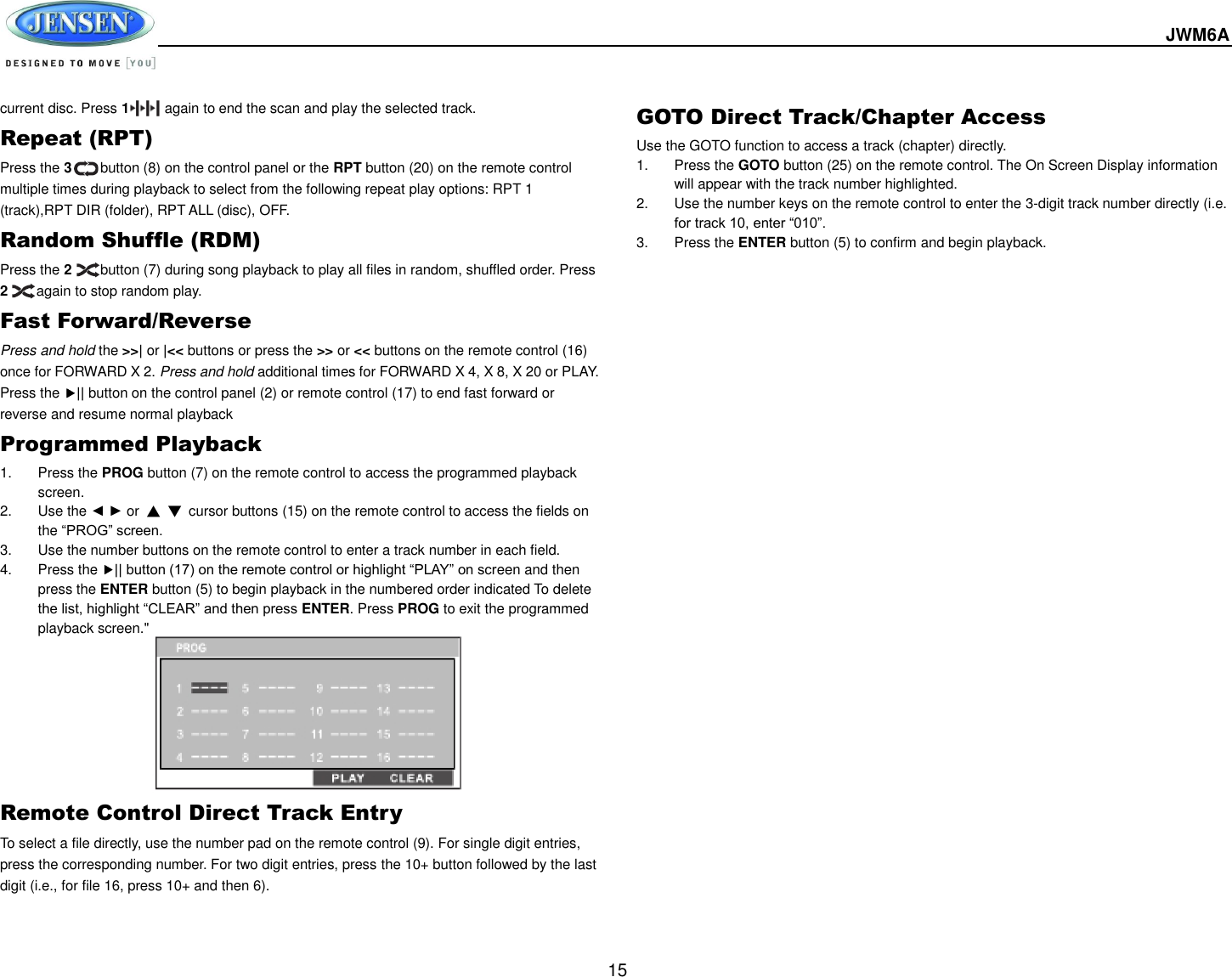  JWM6A  15 current disc. Press 1          again to end the scan and play the selected track. Repeat (RPT) Press the 3        button (8) on the control panel or the RPT button (20) on the remote control multiple times during playback to select from the following repeat play options: RPT 1 (track),RPT DIR (folder), RPT ALL (disc), OFF. Random Shuffle (RDM) Press the 2        button (7) during song playback to play all files in random, shuffled order. Press 2     again to stop random play. Fast Forward/Reverse Press and hold the &gt;&gt;| or |&lt;&lt; buttons or press the &gt;&gt; or &lt;&lt; buttons on the remote control (16) once for FORWARD X 2. Press and hold additional times for FORWARD X 4, X 8, X 20 or PLAY. Press the || button on the control panel (2) or remote control (17) to end fast forward or reverse and resume normal playback Programmed Playback 1.  Press the PROG button (7) on the remote control to access the programmed playback screen. 2.  Use the ◄ ► or  ▲ ▼  cursor buttons (15) on the remote control to access the fields on the “PROG” screen. 3.  Use the number buttons on the remote control to enter a track number in each field. 4.  Press the || button (17) on the remote control or highlight “PLAY” on screen and then press the ENTER button (5) to begin playback in the numbered order indicated To delete the list, highlight “CLEAR” and then press ENTER. Press PROG to exit the programmed playback screen.&quot;         Remote Control Direct Track Entry To select a file directly, use the number pad on the remote control (9). For single digit entries, press the corresponding number. For two digit entries, press the 10+ button followed by the last digit (i.e., for file 16, press 10+ and then 6). GOTO Direct Track/Chapter Access Use the GOTO function to access a track (chapter) directly. 1.  Press the GOTO button (25) on the remote control. The On Screen Display information will appear with the track number highlighted. 2.  Use the number keys on the remote control to enter the 3-digit track number directly (i.e. for track 10, enter “010”. 3.  Press the ENTER button (5) to confirm and begin playback.        