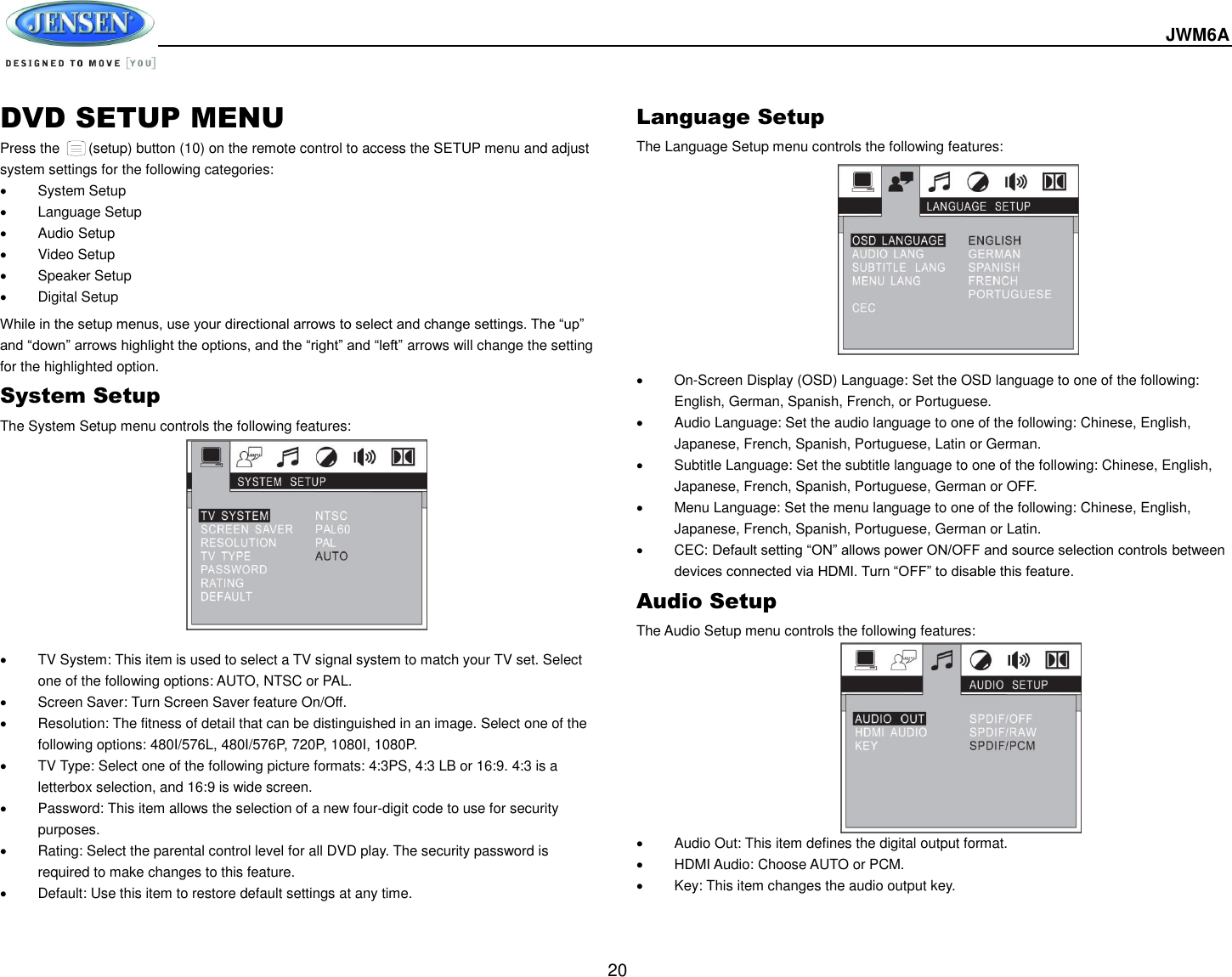  JWM6A  20 DVD SETUP MENU Press the      (setup) button (10) on the remote control to access the SETUP menu and adjust system settings for the following categories:   System Setup  Language Setup   Audio Setup   Video Setup   Speaker Setup   Digital Setup While in the setup menus, use your directional arrows to select and change settings. The “up” and “down” arrows highlight the options, and the “right” and “left” arrows will change the setting for the highlighted option. System Setup The System Setup menu controls the following features:             TV System: This item is used to select a TV signal system to match your TV set. Select one of the following options: AUTO, NTSC or PAL.   Screen Saver: Turn Screen Saver feature On/Off.   Resolution: The fitness of detail that can be distinguished in an image. Select one of the following options: 480I/576L, 480I/576P, 720P, 1080I, 1080P.   TV Type: Select one of the following picture formats: 4:3PS, 4:3 LB or 16:9. 4:3 is a letterbox selection, and 16:9 is wide screen.   Password: This item allows the selection of a new four-digit code to use for security purposes.   Rating: Select the parental control level for all DVD play. The security password is required to make changes to this feature.   Default: Use this item to restore default settings at any time. Language Setup The Language Setup menu controls the following features:            On-Screen Display (OSD) Language: Set the OSD language to one of the following: English, German, Spanish, French, or Portuguese.   Audio Language: Set the audio language to one of the following: Chinese, English, Japanese, French, Spanish, Portuguese, Latin or German.   Subtitle Language: Set the subtitle language to one of the following: Chinese, English, Japanese, French, Spanish, Portuguese, German or OFF.   Menu Language: Set the menu language to one of the following: Chinese, English, Japanese, French, Spanish, Portuguese, German or Latin.   CEC: Default setting “ON” allows power ON/OFF and source selection controls between devices connected via HDMI. Turn “OFF” to disable this feature. Audio Setup The Audio Setup menu controls the following features:              Audio Out: This item defines the digital output format.   HDMI Audio: Choose AUTO or PCM.   Key: This item changes the audio output key.   