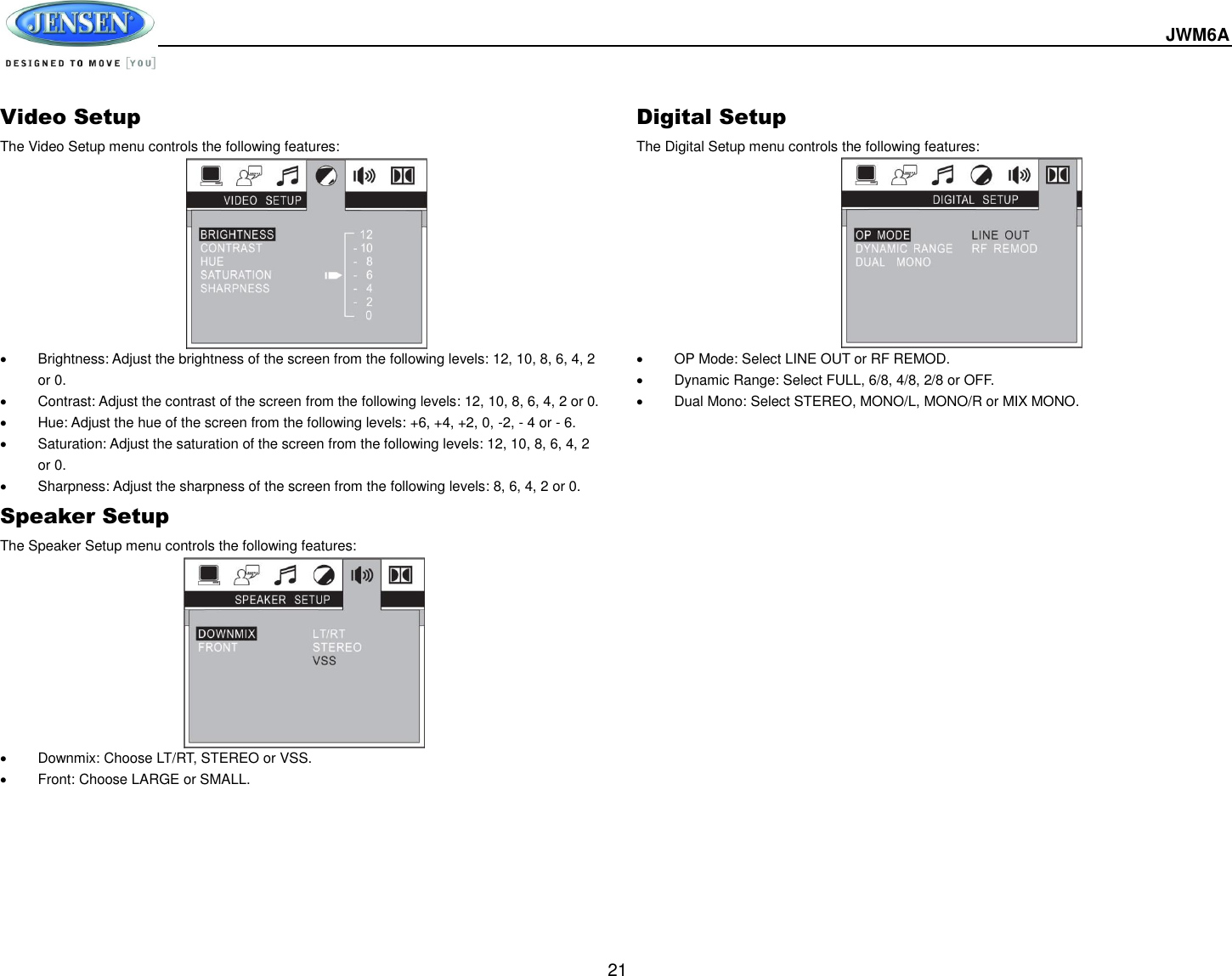  JWM6A  21 Video Setup The Video Setup menu controls the following features:              Brightness: Adjust the brightness of the screen from the following levels: 12, 10, 8, 6, 4, 2 or 0.   Contrast: Adjust the contrast of the screen from the following levels: 12, 10, 8, 6, 4, 2 or 0.   Hue: Adjust the hue of the screen from the following levels: +6, +4, +2, 0, -2, - 4 or - 6.   Saturation: Adjust the saturation of the screen from the following levels: 12, 10, 8, 6, 4, 2 or 0.   Sharpness: Adjust the sharpness of the screen from the following levels: 8, 6, 4, 2 or 0. Speaker Setup The Speaker Setup menu controls the following features:            Downmix: Choose LT/RT, STEREO or VSS.   Front: Choose LARGE or SMALL. Digital Setup The Digital Setup menu controls the following features:            OP Mode: Select LINE OUT or RF REMOD.   Dynamic Range: Select FULL, 6/8, 4/8, 2/8 or OFF.   Dual Mono: Select STEREO, MONO/L, MONO/R or MIX MONO. 