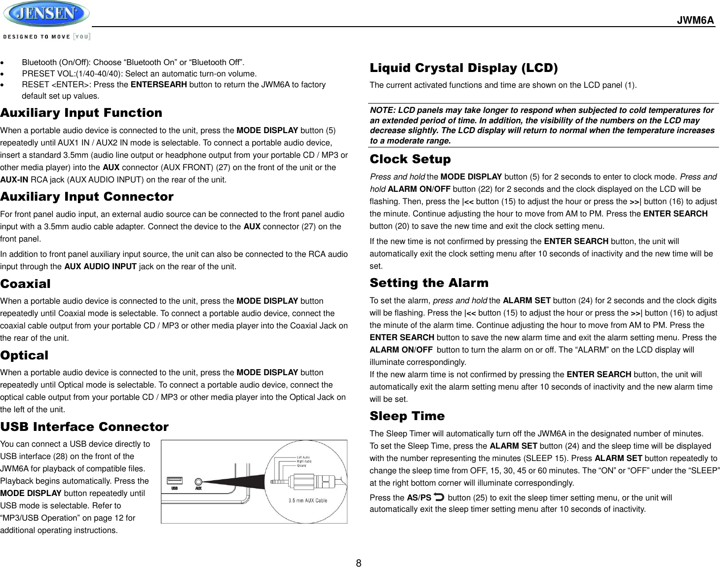 JWM6A  8  Bluetooth (On/Off): Choose “Bluetooth On” or “Bluetooth Off”.   PRESET VOL:(1/40-40/40): Select an automatic turn-on volume.   RESET &lt;ENTER&gt;: Press the ENTERSEARH button to return the JWM6A to factory default set up values. Auxiliary Input Function When a portable audio device is connected to the unit, press the MODE DISPLAY button (5) repeatedly until AUX1 IN / AUX2 IN mode is selectable. To connect a portable audio device, insert a standard 3.5mm (audio line output or headphone output from your portable CD / MP3 or other media player) into the AUX connector (AUX FRONT) (27) on the front of the unit or the AUX-IN RCA jack (AUX AUDIO INPUT) on the rear of the unit. Auxiliary Input Connector For front panel audio input, an external audio source can be connected to the front panel audio input with a 3.5mm audio cable adapter. Connect the device to the AUX connector (27) on the front panel. In addition to front panel auxiliary input source, the unit can also be connected to the RCA audio input through the AUX AUDIO INPUT jack on the rear of the unit. Coaxial When a portable audio device is connected to the unit, press the MODE DISPLAY button repeatedly until Coaxial mode is selectable. To connect a portable audio device, connect the coaxial cable output from your portable CD / MP3 or other media player into the Coaxial Jack on the rear of the unit. Optical When a portable audio device is connected to the unit, press the MODE DISPLAY button repeatedly until Optical mode is selectable. To connect a portable audio device, connect the optical cable output from your portable CD / MP3 or other media player into the Optical Jack on the left of the unit. USB Interface Connector You can connect a USB device directly to USB interface (28) on the front of the JWM6A for playback of compatible files. Playback begins automatically. Press the MODE DISPLAY button repeatedly until USB mode is selectable. Refer to “MP3/USB Operation” on page 12 for additional operating instructions. Liquid Crystal Display (LCD) The current activated functions and time are shown on the LCD panel (1).  NOTE: LCD panels may take longer to respond when subjected to cold temperatures for an extended period of time. In addition, the visibility of the numbers on the LCD may decrease slightly. The LCD display will return to normal when the temperature increases to a moderate range. Clock Setup Press and hold the MODE DISPLAY button (5) for 2 seconds to enter to clock mode. Press and hold ALARM ON/OFF button (22) for 2 seconds and the clock displayed on the LCD will be flashing. Then, press the |&lt;&lt; button (15) to adjust the hour or press the &gt;&gt;| button (16) to adjust the minute. Continue adjusting the hour to move from AM to PM. Press the ENTER SEARCH button (20) to save the new time and exit the clock setting menu.   If the new time is not confirmed by pressing the ENTER SEARCH button, the unit will automatically exit the clock setting menu after 10 seconds of inactivity and the new time will be set. Setting the Alarm To set the alarm, press and hold the ALARM SET button (24) for 2 seconds and the clock digits will be flashing. Press the |&lt;&lt; button (15) to adjust the hour or press the &gt;&gt;| button (16) to adjust the minute of the alarm time. Continue adjusting the hour to move from AM to PM. Press the ENTER SEARCH button to save the new alarm time and exit the alarm setting menu. Press the ALARM ON/OFF button to turn the alarm on or off. The “ALARM” on the LCD display will illuminate correspondingly.   If the new alarm time is not confirmed by pressing the ENTER SEARCH button, the unit will automatically exit the alarm setting menu after 10 seconds of inactivity and the new alarm time will be set. Sleep Time The Sleep Timer will automatically turn off the JWM6A in the designated number of minutes. To set the Sleep Time, press the ALARM SET button (24) and the sleep time will be displayed with the number representing the minutes (SLEEP 15). Press ALARM SET button repeatedly to change the sleep time from OFF, 15, 30, 45 or 60 minutes. The “ON” or “OFF” under the “SLEEP” at the right bottom corner will illuminate correspondingly.   Press the AS/PS        button (25) to exit the sleep timer setting menu, or the unit will automatically exit the sleep timer setting menu after 10 seconds of inactivity. 