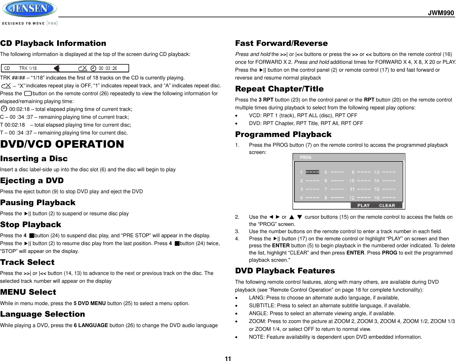  JWM990  11 CD Playback Information The following information is displayed at the top of the screen during CD playback:   TRK ##/## – “1/18” indicates the first of 18 tracks on the CD is currently playing.           indicates repeat play is OFF, “1” indicates repeat track, and “A” indicates repeat disc. Press the      button on the remote control (26) repeatedly to view the following information for elapsed/remaining playing time:  00:02:18 – total elapsed playing time of current track;     C – 00 :34 :37 – remaining playing time of current track; T 00:02:18    – total elapsed playing time for current disc; T – 00 :34 :37 – remaining playing time for current disc. DVD/VCD OPERATION Inserting a Disc Insert a disc label-side up into the disc slot (6) and the disc will begin to play Ejecting a DVD Press the eject button (9) to stop DVD play and eject the DVD Pausing Playback Press the || button (2) to suspend or resume disc play Stop Playback Press the 4 ■button (24) to suspend disc play, and “PRE STOP” will appear in the display. Press the || button (2) to resume disc play from the last position. Press 4  ■button (24) twice, “STOP” will appear on the display. Track Select Press the &gt;&gt;| or |&lt;&lt; button (14, 13) to advance to the next or previous track on the disc. The selected track number will appear on the display MENU Select While in menu mode, press the 5 DVD MENU button (25) to select a menu option. Language Selection While playing a DVD, press the 6 LANGUAGE button (26) to change the DVD audio language Fast Forward/Reverse Press and hold the &gt;&gt;| or |&lt;&lt; buttons or press the &gt;&gt; or &lt;&lt; buttons on the remote control (16) once for FORWARD X 2. Press and hold additional times for FORWARD X 4, X 8, X 20 or PLAY. Press the || button on the control panel (2) or remote control (17) to end fast forward or reverse and resume normal playback Repeat Chapter/Title Press the 3 RPT button (23) on the control panel or the RPT button (20) on the remote control multiple times during playback to select from the following repeat play options:   VCD: RPT 1 (track), RPT ALL (disc), RPT OFF   DVD: RPT Chapter, RPT Title, RPT All, RPT OFF Programmed Playback 1.  Press the PROG button (7) on the remote control to access the programmed playback screen:         2.  Use the ◄ ► or  ▲ ▼  cursor buttons (15) on the remote control to access the fields on the “PROG” screen. 3.  Use the number buttons on the remote control to enter a track number in each field. 4.  Press the || button (17) on the remote control or highlight “PLAY” on screen and then press the ENTER button (5) to begin playback in the numbered order indicated. To delete the list, highlight “CLEAR” and then press ENTER. Press PROG to exit the programmed playback screen.&quot; DVD Playback Features The following remote control features, along with many others, are available during DVD playback (see “Remote Control Operation” on page 18 for complete functionality):   LANG: Press to choose an alternate audio language, if available,   SUBTITLE: Press to select an alternate subtitle language, if available,   ANGLE: Press to select an alternate viewing angle, if available.   ZOOM: Press to zoom the picture at ZOOM 2, ZOOM 3, ZOOM 4, ZOOM 1/2, ZOOM 1/3 or ZOOM 1/4, or select OFF to return to normal view.   NOTE: Feature availability is dependent upon DVD embedded information. 
