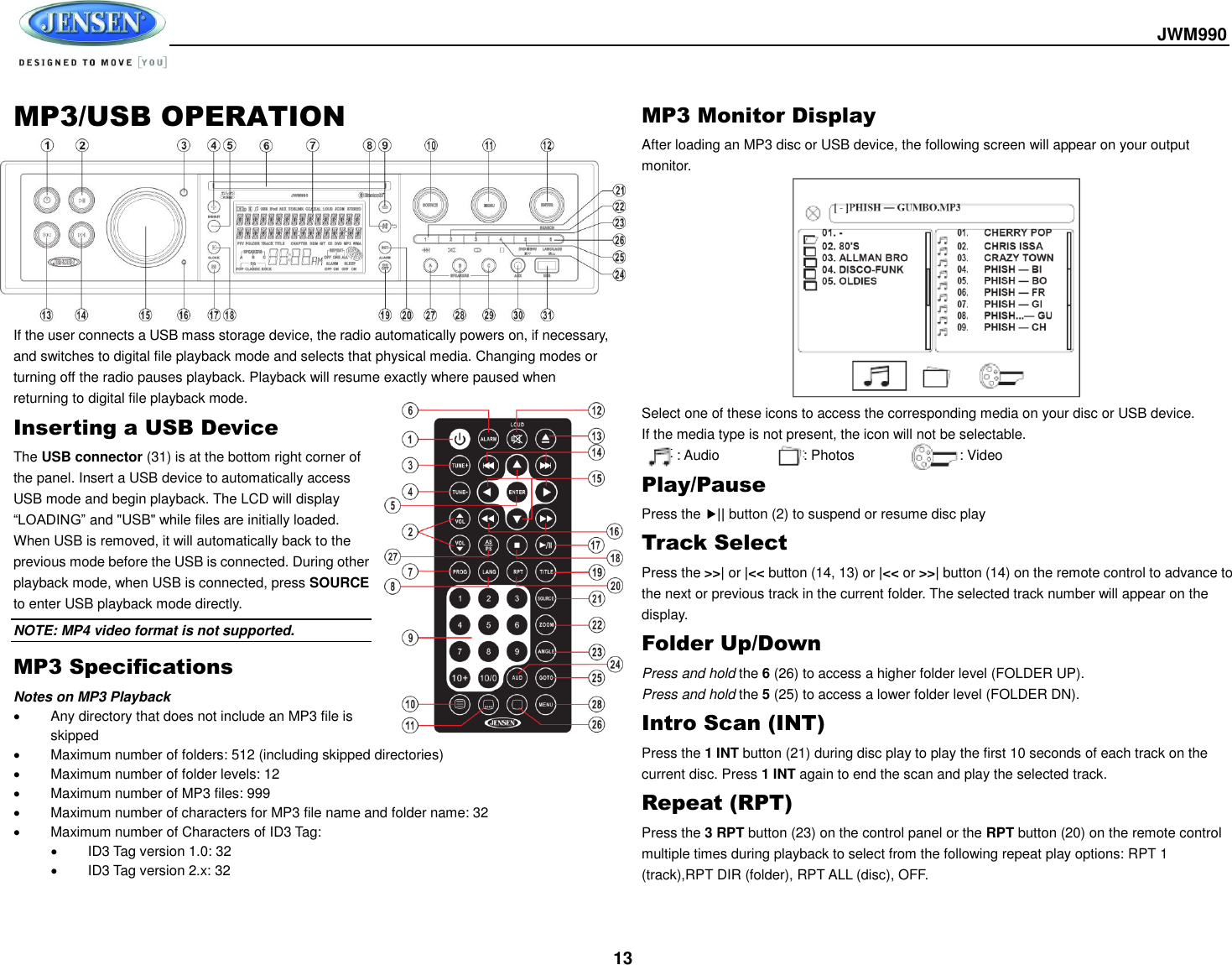  JWM990  13 MP3/USB OPERATION          If the user connects a USB mass storage device, the radio automatically powers on, if necessary, and switches to digital file playback mode and selects that physical media. Changing modes or turning off the radio pauses playback. Playback will resume exactly where paused when returning to digital file playback mode. Inserting a USB Device The USB connector (31) is at the bottom right corner of the panel. Insert a USB device to automatically access USB mode and begin playback. The LCD will display “LOADING” and &quot;USB&quot; while files are initially loaded. When USB is removed, it will automatically back to the previous mode before the USB is connected. During other playback mode, when USB is connected, press SOURCE to enter USB playback mode directly. NOTE: MP4 video format is not supported. MP3 Specifications Notes on MP3 Playback   Any directory that does not include an MP3 file is skipped   Maximum number of folders: 512 (including skipped directories)   Maximum number of folder levels: 12   Maximum number of MP3 files: 999   Maximum number of characters for MP3 file name and folder name: 32   Maximum number of Characters of ID3 Tag:   ID3 Tag version 1.0: 32   ID3 Tag version 2.x: 32 MP3 Monitor Display After loading an MP3 disc or USB device, the following screen will appear on your output monitor. Select one of these icons to access the corresponding media on your disc or USB device.   If the media type is not present, the icon will not be selectable.           : Audio                        : Photos                              : Video Play/Pause Press the || button (2) to suspend or resume disc play Track Select Press the &gt;&gt;| or |&lt;&lt; button (14, 13) or |&lt;&lt; or &gt;&gt;| button (14) on the remote control to advance to the next or previous track in the current folder. The selected track number will appear on the display. Folder Up/Down Press and hold the 6 (26) to access a higher folder level (FOLDER UP). Press and hold the 5 (25) to access a lower folder level (FOLDER DN). Intro Scan (INT) Press the 1 INT button (21) during disc play to play the first 10 seconds of each track on the current disc. Press 1 INT again to end the scan and play the selected track. Repeat (RPT) Press the 3 RPT button (23) on the control panel or the RPT button (20) on the remote control multiple times during playback to select from the following repeat play options: RPT 1 (track),RPT DIR (folder), RPT ALL (disc), OFF. 