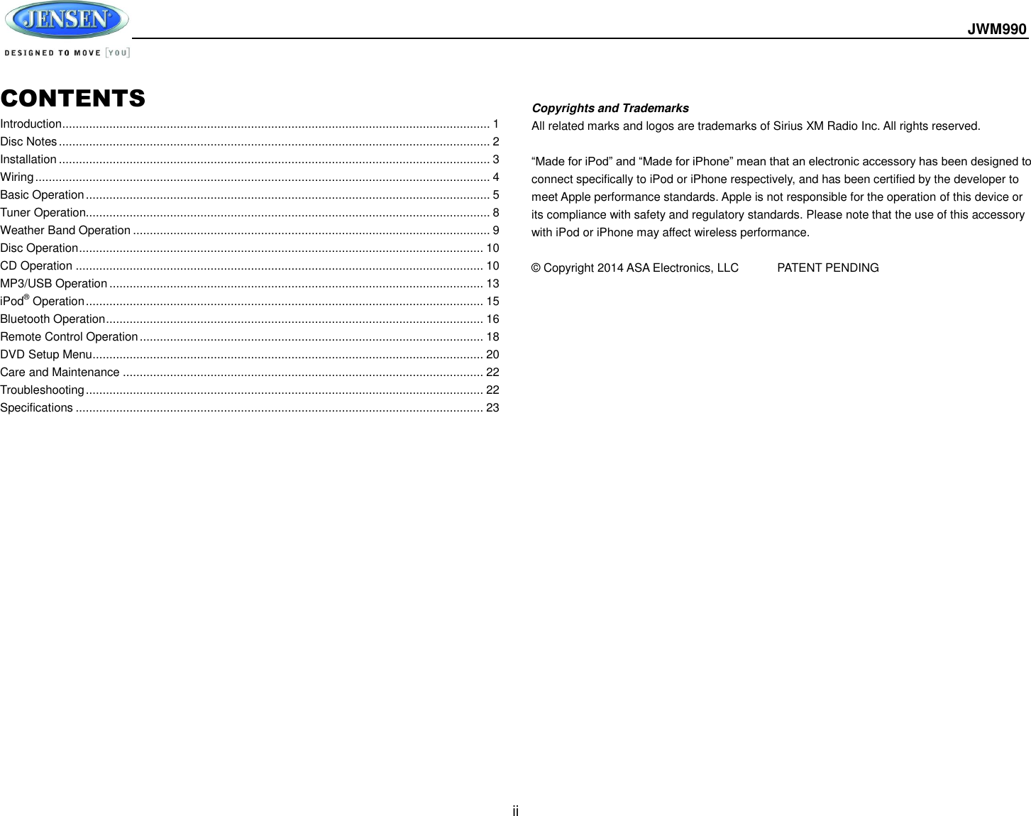  JWM990  ii  CONTENTS Introduction ............................................................................................................................... 1 Disc Notes ................................................................................................................................ 2 Installation ................................................................................................................................ 3 Wiring ....................................................................................................................................... 4 Basic Operation ........................................................................................................................ 5 Tuner Operation........................................................................................................................ 8 Weather Band Operation .......................................................................................................... 9 Disc Operation ........................................................................................................................ 10 CD Operation ......................................................................................................................... 10 MP3/USB Operation ............................................................................................................... 13 iPod® Operation ...................................................................................................................... 15 Bluetooth Operation ................................................................................................................ 16 Remote Control Operation ...................................................................................................... 18 DVD Setup Menu .................................................................................................................... 20 Care and Maintenance ........................................................................................................... 22 Troubleshooting ...................................................................................................................... 22 Specifications ......................................................................................................................... 23   Copyrights and Trademarks All related marks and logos are trademarks of Sirius XM Radio Inc. All rights reserved.  “Made for iPod” and “Made for iPhone” mean that an electronic accessory has been designed to connect specifically to iPod or iPhone respectively, and has been certified by the developer to meet Apple performance standards. Apple is not responsible for the operation of this device or its compliance with safety and regulatory standards. Please note that the use of this accessory with iPod or iPhone may affect wireless performance.  © Copyright 2014 ASA Electronics, LLC   PATENT PENDING        