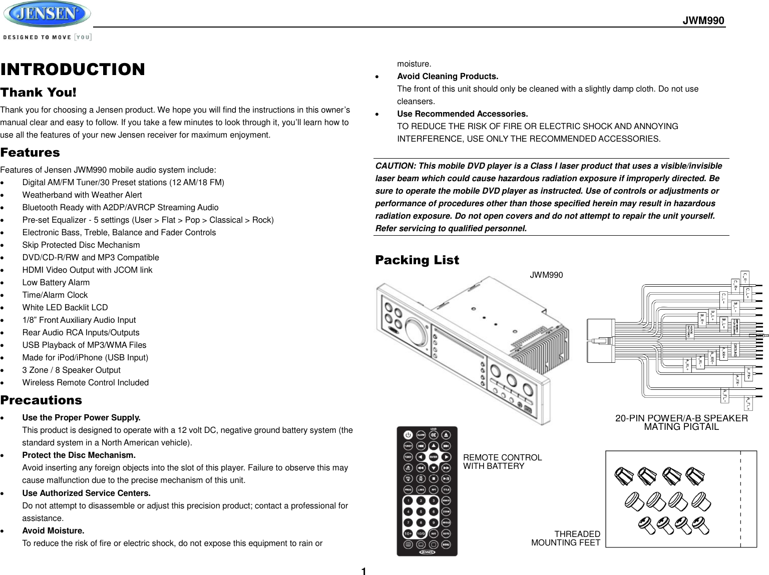  JWM990  1 INTRODUCTION Thank You! Thank you for choosing a Jensen product. We hope you will find the instructions in this owner’s manual clear and easy to follow. If you take a few minutes to look through it, you’ll learn how to use all the features of your new Jensen receiver for maximum enjoyment. Features Features of Jensen JWM990 mobile audio system include:   Digital AM/FM Tuner/30 Preset stations (12 AM/18 FM)   Weatherband with Weather Alert   Bluetooth Ready with A2DP/AVRCP Streaming Audio   Pre-set Equalizer - 5 settings (User &gt; Flat &gt; Pop &gt; Classical &gt; Rock)   Electronic Bass, Treble, Balance and Fader Controls   Skip Protected Disc Mechanism   DVD/CD-R/RW and MP3 Compatible   HDMI Video Output with JCOM link   Low Battery Alarm   Time/Alarm Clock   White LED Backlit LCD  1/8” Front Auxiliary Audio Input   Rear Audio RCA Inputs/Outputs   USB Playback of MP3/WMA Files   Made for iPod/iPhone (USB Input)   3 Zone / 8 Speaker Output   Wireless Remote Control Included Precautions  Use the Proper Power Supply. This product is designed to operate with a 12 volt DC, negative ground battery system (the standard system in a North American vehicle).  Protect the Disc Mechanism. Avoid inserting any foreign objects into the slot of this player. Failure to observe this may cause malfunction due to the precise mechanism of this unit.  Use Authorized Service Centers. Do not attempt to disassemble or adjust this precision product; contact a professional for assistance.  Avoid Moisture. To reduce the risk of fire or electric shock, do not expose this equipment to rain or moisture.  Avoid Cleaning Products. The front of this unit should only be cleaned with a slightly damp cloth. Do not use cleansers.  Use Recommended Accessories. TO REDUCE THE RISK OF FIRE OR ELECTRIC SHOCK AND ANNOYING INTERFERENCE, USE ONLY THE RECOMMENDED ACCESSORIES.  CAUTION: This mobile DVD player is a Class I laser product that uses a visible/invisible laser beam which could cause hazardous radiation exposure if improperly directed. Be sure to operate the mobile DVD player as instructed. Use of controls or adjustments or performance of procedures other than those specified herein may result in hazardous radiation exposure. Do not open covers and do not attempt to repair the unit yourself. Refer servicing to qualified personnel.  Packing List   JWM990 REMOTE CONTROL WITH BATTERY 20-PIN POWER/A-B SPEAKER MATING PIGTAIL THREADED MOUNTING FEET 