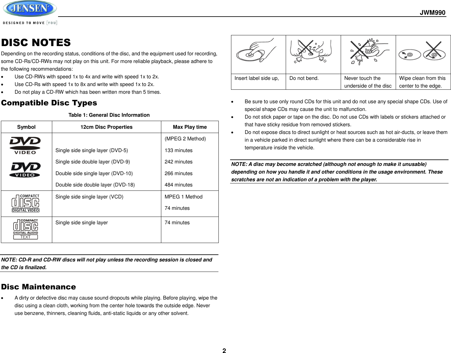  JWM990  2 DISC NOTES Depending on the recording status, conditions of the disc, and the equipment used for recording, some CD-Rs/CD-RWs may not play on this unit. For more reliable playback, please adhere to the following recommendations:   Use CD-RWs with speed 1x to 4x and write with speed 1x to 2x.  Use CD-Rs with speed 1x to 8x and write with speed 1x to 2x.   Do not play a CD-RW which has been written more than 5 times. Compatible Disc Types Table 1: General Disc Information Symbol 12cm Disc Properties Max Play time    Single side single layer (DVD-5) Single side double layer (DVD-9) Double side single layer (DVD-10) Double side double layer (DVD-18) (MPEG 2 Method) 133 minutes 242 minutes 266 minutes 484 minutes  Single side single layer (VCD) MPEG 1 Method 74 minutes  Single side single layer 74 minutes  NOTE: CD-R and CD-RW discs will not play unless the recording session is closed and the CD is finalized.  Disc Maintenance   A dirty or defective disc may cause sound dropouts while playing. Before playing, wipe the disc using a clean cloth, working from the center hole towards the outside edge. Never use benzene, thinners, cleaning fluids, anti-static liquids or any other solvent.       Insert label side up,  Do not bend. Never touch the underside of the disc Wipe clean from this center to the edge.    Be sure to use only round CDs for this unit and do not use any special shape CDs. Use of special shape CDs may cause the unit to malfunction.   Do not stick paper or tape on the disc. Do not use CDs with labels or stickers attached or that have sticky residue from removed stickers.   Do not expose discs to direct sunlight or heat sources such as hot air-ducts, or leave them in a vehicle parked in direct sunlight where there can be a considerable rise in temperature inside the vehicle.  NOTE: A disc may become scratched (although not enough to make it unusable) depending on how you handle it and other conditions in the usage environment. These scratches are not an indication of a problem with the player.        