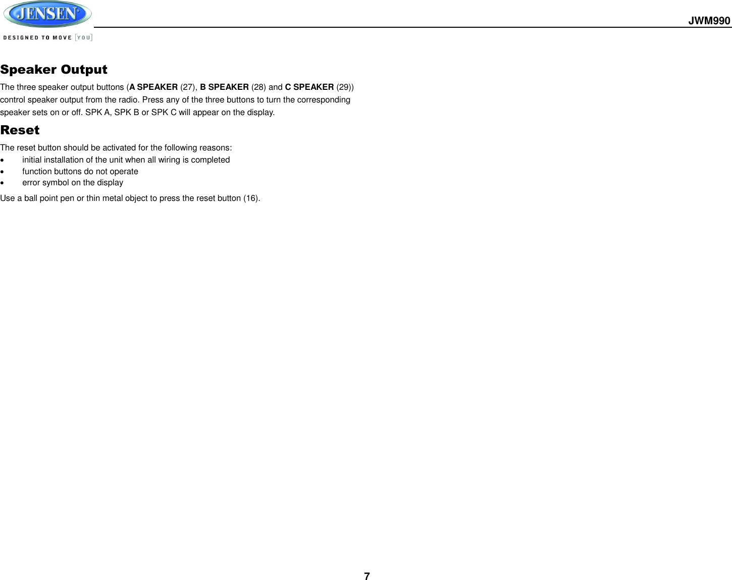  JWM990  7 Speaker Output The three speaker output buttons (A SPEAKER (27), B SPEAKER (28) and C SPEAKER (29)) control speaker output from the radio. Press any of the three buttons to turn the corresponding speaker sets on or off. SPK A, SPK B or SPK C will appear on the display. Reset The reset button should be activated for the following reasons:   initial installation of the unit when all wiring is completed   function buttons do not operate   error symbol on the display Use a ball point pen or thin metal object to press the reset button (16).    