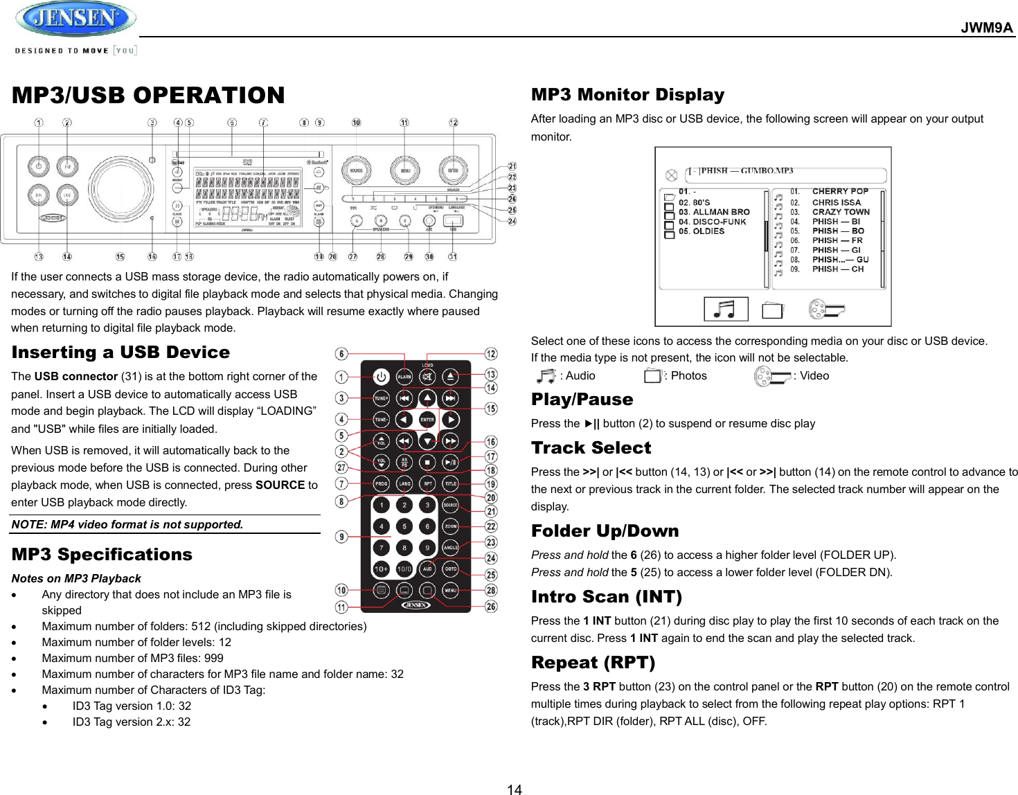  JWM9A  14 MP3/USB OPERATION          If the user connects a USB mass storage device, the radio automatically powers on, if necessary, and switches to digital file playback mode and selects that physical media. Changing modes or turning off the radio pauses playback. Playback will resume exactly where paused when returning to digital file playback mode. Inserting a USB Device The USB connector (31) is at the bottom right corner of the panel. Insert a USB device to automatically access USB mode and begin playback. The LCD will display “LOADING” and &quot;USB&quot; while files are initially loaded. When USB is removed, it will automatically back to the previous mode before the USB is connected. During other playback mode, when USB is connected, press SOURCE to enter USB playback mode directly. NOTE: MP4 video format is not supported. MP3 Specifications Notes on MP3 Playback   Any directory that does not include an MP3 file is skipped   Maximum number of folders: 512 (including skipped directories)   Maximum number of folder levels: 12   Maximum number of MP3 files: 999   Maximum number of characters for MP3 file name and folder name: 32   Maximum number of Characters of ID3 Tag:   ID3 Tag version 1.0: 32   ID3 Tag version 2.x: 32 MP3 Monitor Display After loading an MP3 disc or USB device, the following screen will appear on your output monitor. Select one of these icons to access the corresponding media on your disc or USB device.   If the media type is not present, the icon will not be selectable.           : Audio                        : Photos                              : Video Play/Pause Press the || button (2) to suspend or resume disc play Track Select Press the &gt;&gt;| or |&lt;&lt; button (14, 13) or |&lt;&lt; or &gt;&gt;| button (14) on the remote control to advance to the next or previous track in the current folder. The selected track number will appear on the display. Folder Up/Down Press and hold the 6 (26) to access a higher folder level (FOLDER UP). Press and hold the 5 (25) to access a lower folder level (FOLDER DN). Intro Scan (INT) Press the 1 INT button (21) during disc play to play the first 10 seconds of each track on the current disc. Press 1 INT again to end the scan and play the selected track. Repeat (RPT) Press the 3 RPT button (23) on the control panel or the RPT button (20) on the remote control multiple times during playback to select from the following repeat play options: RPT 1 (track),RPT DIR (folder), RPT ALL (disc), OFF. 