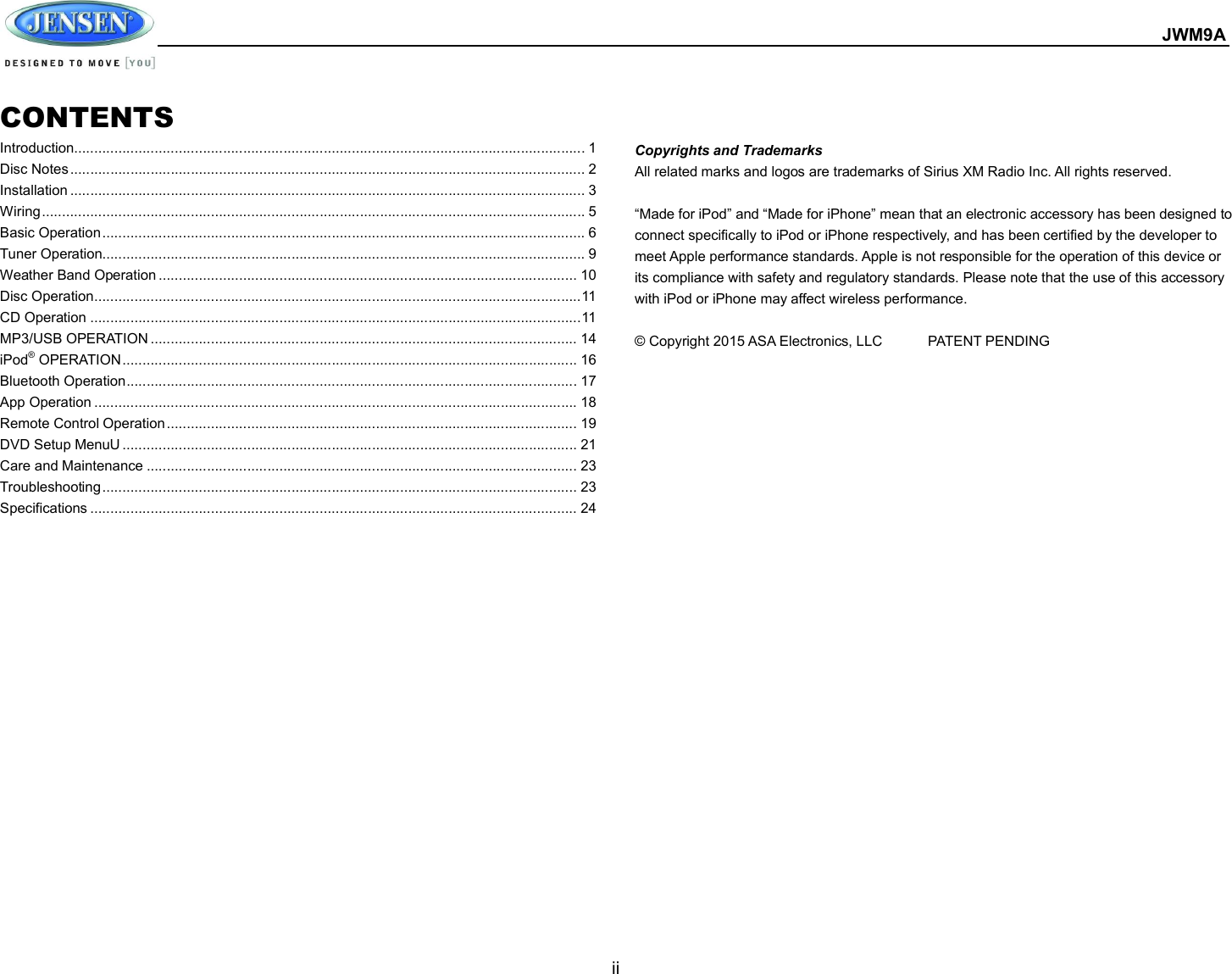  JWM9A  ii  CONTENTS Introduction ............................................................................................................................... 1 Disc Notes ................................................................................................................................ 2 Installation ................................................................................................................................ 3 Wiring ....................................................................................................................................... 5 Basic Operation ........................................................................................................................ 6 Tuner Operation........................................................................................................................ 9 Weather Band Operation ........................................................................................................ 10 Disc Operation ......................................................................................................................... 11 CD Operation .......................................................................................................................... 11 MP3/USB OPERATION .......................................................................................................... 14 iPod® OPERATION ................................................................................................................. 16 Bluetooth Operation ................................................................................................................ 17 App Operation ........................................................................................................................ 18 Remote Control Operation ...................................................................................................... 19 DVD Setup MenuU ................................................................................................................. 21 Care and Maintenance ........................................................................................................... 23 Troubleshooting ...................................................................................................................... 23 Specifications ......................................................................................................................... 24   Copyrights and Trademarks All related marks and logos are trademarks of Sirius XM Radio Inc. All rights reserved.  “Made for iPod” and “Made for iPhone” mean that an electronic accessory has been designed to connect specifically to iPod or iPhone respectively, and has been certified by the developer to meet Apple performance standards. Apple is not responsible for the operation of this device or its compliance with safety and regulatory standards. Please note that the use of this accessory with iPod or iPhone may affect wireless performance.  © Copyright 2015 ASA Electronics, LLC   PATENT PENDING        