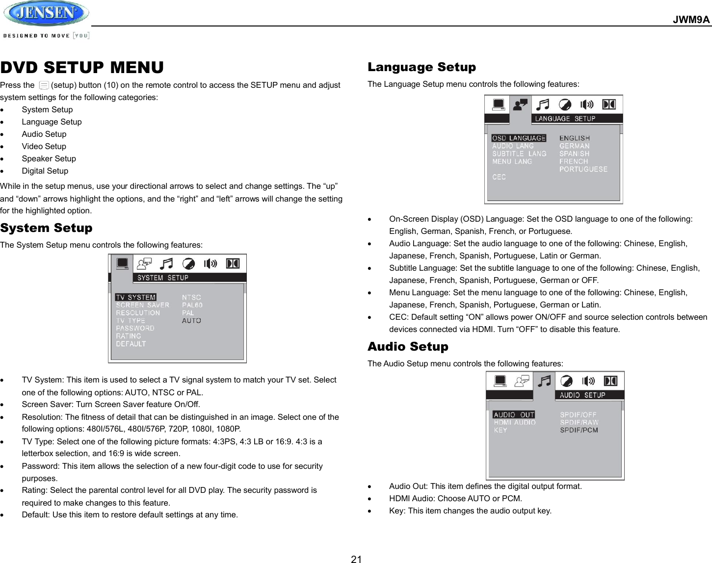  JWM9A  21 DVD SETUP MENU Press the        (setup) button (10) on the remote control to access the SETUP menu and adjust system settings for the following categories:   System Setup   Language Setup   Audio Setup   Video Setup   Speaker Setup   Digital Setup While in the setup menus, use your directional arrows to select and change settings. The “up” and “down” arrows highlight the options, and the “right” and “left” arrows will change the setting for the highlighted option. System Setup The System Setup menu controls the following features:             TV System: This item is used to select a TV signal system to match your TV set. Select one of the following options: AUTO, NTSC or PAL.   Screen Saver: Turn Screen Saver feature On/Off.   Resolution: The fitness of detail that can be distinguished in an image. Select one of the following options: 480I/576L, 480I/576P, 720P, 1080I, 1080P.   TV Type: Select one of the following picture formats: 4:3PS, 4:3 LB or 16:9. 4:3 is a letterbox selection, and 16:9 is wide screen.   Password: This item allows the selection of a new four-digit code to use for security purposes.   Rating: Select the parental control level for all DVD play. The security password is required to make changes to this feature.   Default: Use this item to restore default settings at any time. Language Setup The Language Setup menu controls the following features:             On-Screen Display (OSD) Language: Set the OSD language to one of the following: English, German, Spanish, French, or Portuguese.   Audio Language: Set the audio language to one of the following: Chinese, English, Japanese, French, Spanish, Portuguese, Latin or German.   Subtitle Language: Set the subtitle language to one of the following: Chinese, English, Japanese, French, Spanish, Portuguese, German or OFF.   Menu Language: Set the menu language to one of the following: Chinese, English, Japanese, French, Spanish, Portuguese, German or Latin.   CEC: Default setting “ON” allows power ON/OFF and source selection controls between devices connected via HDMI. Turn “OFF” to disable this feature. Audio Setup The Audio Setup menu controls the following features:              Audio Out: This item defines the digital output format.   HDMI Audio: Choose AUTO or PCM.   Key: This item changes the audio output key.   