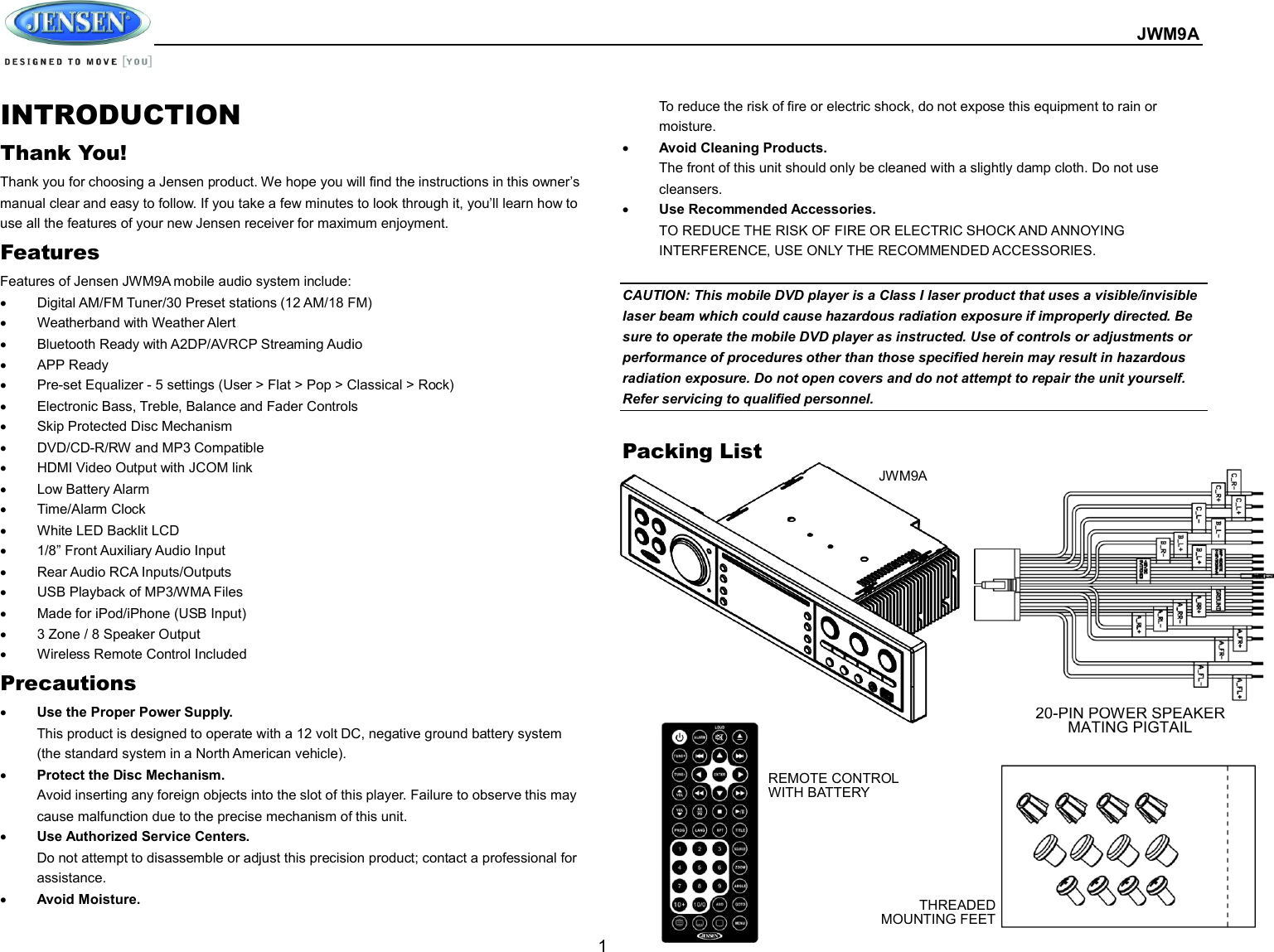  JWM9A  1 INTRODUCTION Thank You! Thank you for choosing a Jensen product. We hope you will find the instructions in this owner’s manual clear and easy to follow. If you take a few minutes to look through it, you’ll learn how to use all the features of your new Jensen receiver for maximum enjoyment. Features Features of Jensen JWM9A mobile audio system include:   Digital AM/FM Tuner/30 Preset stations (12 AM/18 FM)   Weatherband with Weather Alert   Bluetooth Ready with A2DP/AVRCP Streaming Audio   APP Ready   Pre-set Equalizer - 5 settings (User &gt; Flat &gt; Pop &gt; Classical &gt; Rock)   Electronic Bass, Treble, Balance and Fader Controls   Skip Protected Disc Mechanism   DVD/CD-R/RW and MP3 Compatible   HDMI Video Output with JCOM link   Low Battery Alarm   Time/Alarm Clock   White LED Backlit LCD   1/8” Front Auxiliary Audio Input   Rear Audio RCA Inputs/Outputs   USB Playback of MP3/WMA Files   Made for iPod/iPhone (USB Input)   3 Zone / 8 Speaker Output   Wireless Remote Control Included Precautions  Use the Proper Power Supply. This product is designed to operate with a 12 volt DC, negative ground battery system (the standard system in a North American vehicle).  Protect the Disc Mechanism. Avoid inserting any foreign objects into the slot of this player. Failure to observe this may cause malfunction due to the precise mechanism of this unit.  Use Authorized Service Centers. Do not attempt to disassemble or adjust this precision product; contact a professional for assistance.  Avoid Moisture. To reduce the risk of fire or electric shock, do not expose this equipment to rain or moisture.  Avoid Cleaning Products. The front of this unit should only be cleaned with a slightly damp cloth. Do not use cleansers.  Use Recommended Accessories. TO REDUCE THE RISK OF FIRE OR ELECTRIC SHOCK AND ANNOYING INTERFERENCE, USE ONLY THE RECOMMENDED ACCESSORIES.  CAUTION: This mobile DVD player is a Class I laser product that uses a visible/invisible laser beam which could cause hazardous radiation exposure if improperly directed. Be sure to operate the mobile DVD player as instructed. Use of controls or adjustments or performance of procedures other than those specified herein may result in hazardous radiation exposure. Do not open covers and do not attempt to repair the unit yourself. Refer servicing to qualified personnel.  Packing List   JWM9A REMOTE CONTROL WITH BATTERY 20-PIN POWER SPEAKER MATING PIGTAIL THREADED MOUNTING FEET 