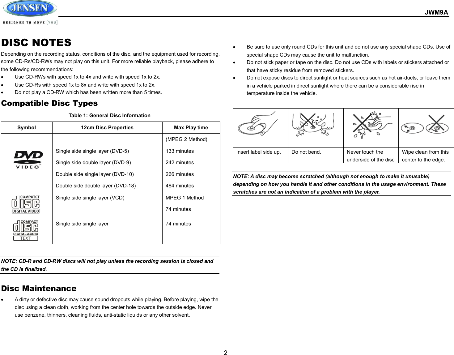  JWM9A  2 DISC NOTES Depending on the recording status, conditions of the disc, and the equipment used for recording, some CD-Rs/CD-RWs may not play on this unit. For more reliable playback, please adhere to the following recommendations:   Use CD-RWs with speed 1x to 4x and write with speed 1x to 2x.   Use CD-Rs with speed 1x to 8x and write with speed 1x to 2x.   Do not play a CD-RW which has been written more than 5 times. Compatible Disc Types Table 1: General Disc Information Symbol  12cm Disc Properties  Max Play time    Single side single layer (DVD-5) Single side double layer (DVD-9) Double side single layer (DVD-10) Double side double layer (DVD-18) (MPEG 2 Method) 133 minutes 242 minutes 266 minutes 484 minutes  Single side single layer (VCD)  MPEG 1 Method 74 minutes  Single side single layer  74 minutes  NOTE: CD-R and CD-RW discs will not play unless the recording session is closed and the CD is finalized.  Disc Maintenance   A dirty or defective disc may cause sound dropouts while playing. Before playing, wipe the disc using a clean cloth, working from the center hole towards the outside edge. Never use benzene, thinners, cleaning fluids, anti-static liquids or any other solvent.      Be sure to use only round CDs for this unit and do not use any special shape CDs. Use of special shape CDs may cause the unit to malfunction.   Do not stick paper or tape on the disc. Do not use CDs with labels or stickers attached or that have sticky residue from removed stickers.   Do not expose discs to direct sunlight or heat sources such as hot air-ducts, or leave them in a vehicle parked in direct sunlight where there can be a considerable rise in temperature inside the vehicle.   NOTE: A disc may become scratched (although not enough to make it unusable) depending on how you handle it and other conditions in the usage environment. These scratches are not an indication of a problem with the player.            Insert label side up,  Do not bend.  Never touch the underside of the disc Wipe clean from this center to the edge. 