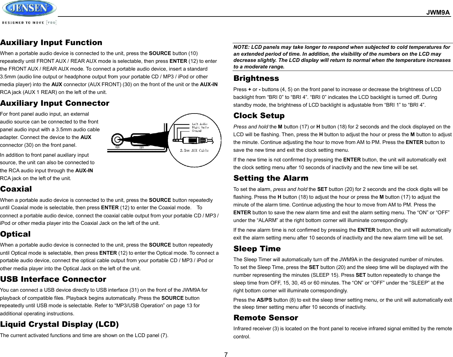  JWM9A  7 Auxiliary Input Function When a portable audio device is connected to the unit, press the SOURCE button (10) repeatedly until FRONT AUX / REAR AUX mode is selectable, then press ENTER (12) to enter the FRONT AUX / REAR AUX mode. To connect a portable audio device, insert a standard 3.5mm (audio line output or headphone output from your portable CD / MP3 / iPod or other media player) into the AUX connector (AUX FRONT) (30) on the front of the unit or the AUX-IN RCA jack (AUX 1 REAR) on the left of the unit. Auxiliary Input Connector For front panel audio input, an external audio source can be connected to the front panel audio input with a 3.5mm audio cable adapter. Connect the device to the AUX connector (30) on the front panel. In addition to front panel auxiliary input source, the unit can also be connected to the RCA audio input through the AUX-IN RCA jack on the left of the unit. Coaxial When a portable audio device is connected to the unit, press the SOURCE button repeatedly until Coaxial mode is selectable, then press ENTER (12) to enter the Coaxial mode.    To connect a portable audio device, connect the coaxial cable output from your portable CD / MP3 / iPod or other media player into the Coaxial Jack on the left of the unit. Optical When a portable audio device is connected to the unit, press the SOURCE button repeatedly until Optical mode is selectable, then press ENTER (12) to enter the Optical mode. To connect a portable audio device, connect the optical cable output from your portable CD / MP3 / iPod or other media player into the Optical Jack on the left of the unit. USB Interface Connector You can connect a USB device directly to USB interface (31) on the front of the JWM9A for playback of compatible files. Playback begins automatically. Press the SOURCE button repeatedly until USB mode is selectable. Refer to “MP3/USB Operation” on page 13 for additional operating instructions. Liquid Crystal Display (LCD) The current activated functions and time are shown on the LCD panel (7).  NOTE: LCD panels may take longer to respond when subjected to cold temperatures for an extended period of time. In addition, the visibility of the numbers on the LCD may decrease slightly. The LCD display will return to normal when the temperature increases to a moderate range. Brightness Press + or - buttons (4, 5) on the front panel to increase or decrease the brightness of LCD backlight from “BRI 0” to “BRI 4”. “BRI 0” indicates the LCD backlight is turned off. During standby mode, the brightness of LCD backlight is adjustable from “BRI 1” to “BRI 4”.   Clock Setup Press and hold the M button (17) or H button (18) for 2 seconds and the clock displayed on the LCD will be flashing. Then, press the H button to adjust the hour or press the M button to adjust the minute. Continue adjusting the hour to move from AM to PM. Press the ENTER button to save the new time and exit the clock setting menu.   If the new time is not confirmed by pressing the ENTER button, the unit will automatically exit the clock setting menu after 10 seconds of inactivity and the new time will be set. Setting the Alarm To set the alarm, press and hold the SET button (20) for 2 seconds and the clock digits will be flashing. Press the H button (18) to adjust the hour or press the M button (17) to adjust the minute of the alarm time. Continue adjusting the hour to move from AM to PM. Press the ENTER button to save the new alarm time and exit the alarm setting menu. The “ON” or “OFF” under the “ALARM” at the right bottom corner will illuminate correspondingly.   If the new alarm time is not confirmed by pressing the ENTER button, the unit will automatically exit the alarm setting menu after 10 seconds of inactivity and the new alarm time will be set. Sleep Time The Sleep Timer will automatically turn off the JWM9A in the designated number of minutes. To set the Sleep Time, press the SET button (20) and the sleep time will be displayed with the number representing the minutes (SLEEP 15). Press SET button repeatedly to change the sleep time from OFF, 15, 30, 45 or 60 minutes. The “ON” or “OFF” under the “SLEEP” at the right bottom corner will illuminate correspondingly.   Press the AS/PS button (8) to exit the sleep timer setting menu, or the unit will automatically exit the sleep timer setting menu after 10 seconds of inactivity. Remote Sensor Infrared receiver (3) is located on the front panel to receive infrared signal emitted by the remote control. 