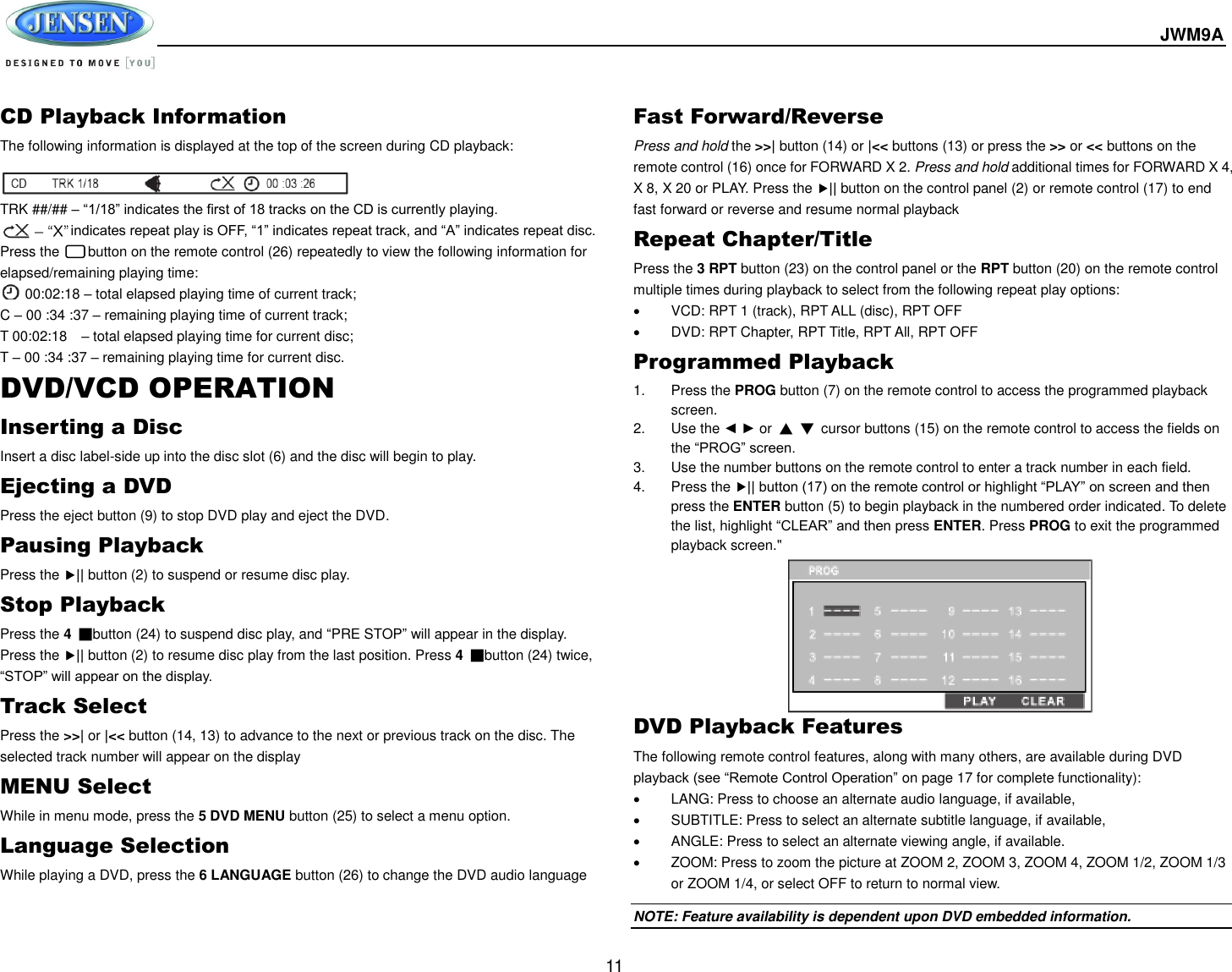  JWM9A  11 CD Playback Information The following information is displayed at the top of the screen during CD playback:   TRK ##/## – “1/18” indicates the first of 18 tracks on the CD is currently playing.           indicates repeat play is OFF, “1” indicates repeat track, and “A” indicates repeat disc. Press the      button on the remote control (26) repeatedly to view the following information for elapsed/remaining playing time:  00:02:18 – total elapsed playing time of current track;     C – 00 :34 :37 – remaining playing time of current track; T 00:02:18    – total elapsed playing time for current disc; T – 00 :34 :37 – remaining playing time for current disc. DVD/VCD OPERATION Inserting a Disc Insert a disc label-side up into the disc slot (6) and the disc will begin to play. Ejecting a DVD Press the eject button (9) to stop DVD play and eject the DVD. Pausing Playback Press the || button (2) to suspend or resume disc play. Stop Playback Press the 4 ■button (24) to suspend disc play, and “PRE STOP” will appear in the display. Press the || button (2) to resume disc play from the last position. Press 4  ■button (24) twice, “STOP” will appear on the display. Track Select Press the &gt;&gt;| or |&lt;&lt; button (14, 13) to advance to the next or previous track on the disc. The selected track number will appear on the display MENU Select While in menu mode, press the 5 DVD MENU button (25) to select a menu option. Language Selection While playing a DVD, press the 6 LANGUAGE button (26) to change the DVD audio language Fast Forward/Reverse Press and hold the &gt;&gt;| button (14) or |&lt;&lt; buttons (13) or press the &gt;&gt; or &lt;&lt; buttons on the remote control (16) once for FORWARD X 2. Press and hold additional times for FORWARD X 4, X 8, X 20 or PLAY. Press the || button on the control panel (2) or remote control (17) to end fast forward or reverse and resume normal playback Repeat Chapter/Title Press the 3 RPT button (23) on the control panel or the RPT button (20) on the remote control multiple times during playback to select from the following repeat play options:   VCD: RPT 1 (track), RPT ALL (disc), RPT OFF   DVD: RPT Chapter, RPT Title, RPT All, RPT OFF Programmed Playback 1.  Press the PROG button (7) on the remote control to access the programmed playback screen. 2.  Use the ◄ ► or  ▲ ▼  cursor buttons (15) on the remote control to access the fields on the “PROG” screen. 3.  Use the number buttons on the remote control to enter a track number in each field. 4.  Press the || button (17) on the remote control or highlight “PLAY” on screen and then press the ENTER button (5) to begin playback in the numbered order indicated. To delete the list, highlight “CLEAR” and then press ENTER. Press PROG to exit the programmed playback screen.&quot;     DVD Playback Features The following remote control features, along with many others, are available during DVD playback (see “Remote Control Operation” on page 17 for complete functionality):   LANG: Press to choose an alternate audio language, if available,   SUBTITLE: Press to select an alternate subtitle language, if available,   ANGLE: Press to select an alternate viewing angle, if available.   ZOOM: Press to zoom the picture at ZOOM 2, ZOOM 3, ZOOM 4, ZOOM 1/2, ZOOM 1/3 or ZOOM 1/4, or select OFF to return to normal view. NOTE: Feature availability is dependent upon DVD embedded information. 