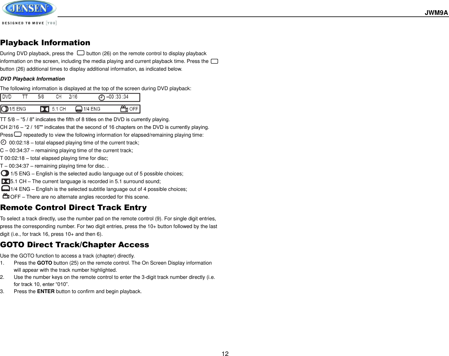  JWM9A  12 Playback Information During DVD playback, press the          button (26) on the remote control to display playback information on the screen, including the media playing and current playback time. Press the       button (26) additional times to display additional information, as indicated below. DVD Playback Information The following information is displayed at the top of the screen during DVD playback:    TT 5/8 – “5 / 8&quot; indicates the fifth of 8 titles on the DVD is currently playing. CH 2/16 – “2 / 16&quot;&quot; indicates that the second of 16 chapters on the DVD is currently playing. Press        repeatedly to view the following information for elapsed/remaining playing time:  00:02:18 – total elapsed playing time of the current track; C – 00:34:37 – remaining playing time of the current track; T 00:02:18 – total elapsed playing time for disc; T – 00:34:37 – remaining playing time for disc. .         1/5 ENG – English is the selected audio language out of 5 possible choices;           5.1 CH – The current language is recorded in 5.1 surround sound;           1/4 ENG – English is the selected subtitle language out of 4 possible choices;           OFF – There are no alternate angles recorded for this scene. Remote Control Direct Track Entry To select a track directly, use the number pad on the remote control (9). For single digit entries, press the corresponding number. For two digit entries, press the 10+ button followed by the last digit (i.e., for track 16, press 10+ and then 6). GOTO Direct Track/Chapter Access Use the GOTO function to access a track (chapter) directly. 1.  Press the GOTO button (25) on the remote control. The On Screen Display information will appear with the track number highlighted. 2.  Use the number keys on the remote control to enter the 3-digit track number directly (i.e. for track 10, enter “010”. 3.  Press the ENTER button to confirm and begin playback.    