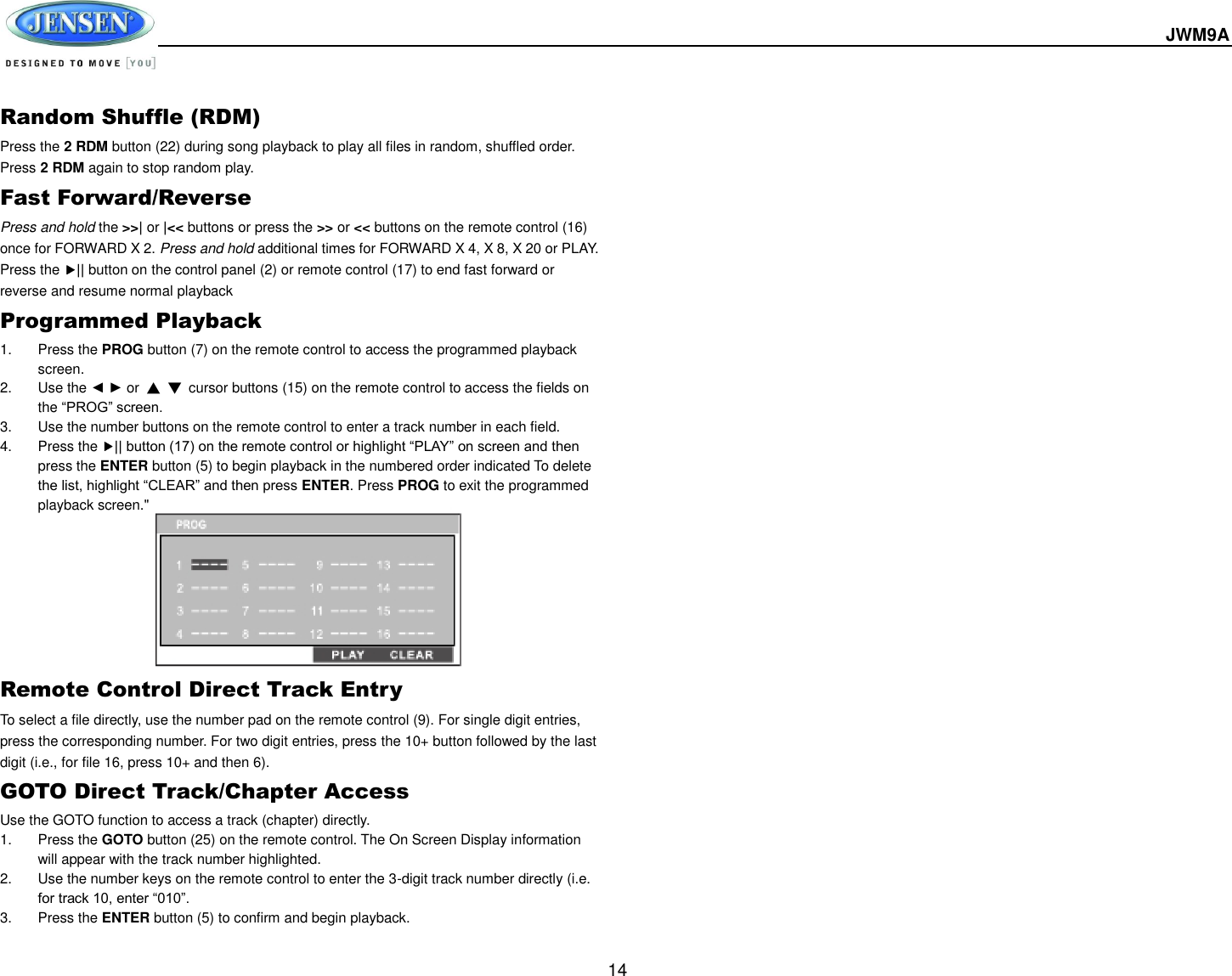  JWM9A  14 Random Shuffle (RDM) Press the 2 RDM button (22) during song playback to play all files in random, shuffled order. Press 2 RDM again to stop random play. Fast Forward/Reverse Press and hold the &gt;&gt;| or |&lt;&lt; buttons or press the &gt;&gt; or &lt;&lt; buttons on the remote control (16) once for FORWARD X 2. Press and hold additional times for FORWARD X 4, X 8, X 20 or PLAY. Press the || button on the control panel (2) or remote control (17) to end fast forward or reverse and resume normal playback Programmed Playback 1.  Press the PROG button (7) on the remote control to access the programmed playback screen. 2.  Use the ◄ ► or  ▲ ▼  cursor buttons (15) on the remote control to access the fields on the “PROG” screen. 3.  Use the number buttons on the remote control to enter a track number in each field. 4.  Press the || button (17) on the remote control or highlight “PLAY” on screen and then press the ENTER button (5) to begin playback in the numbered order indicated To delete the list, highlight “CLEAR” and then press ENTER. Press PROG to exit the programmed playback screen.&quot;         Remote Control Direct Track Entry To select a file directly, use the number pad on the remote control (9). For single digit entries, press the corresponding number. For two digit entries, press the 10+ button followed by the last digit (i.e., for file 16, press 10+ and then 6). GOTO Direct Track/Chapter Access Use the GOTO function to access a track (chapter) directly. 1.  Press the GOTO button (25) on the remote control. The On Screen Display information will appear with the track number highlighted. 2.  Use the number keys on the remote control to enter the 3-digit track number directly (i.e. for track 10, enter “010”. 3.  Press the ENTER button (5) to confirm and begin playback.        