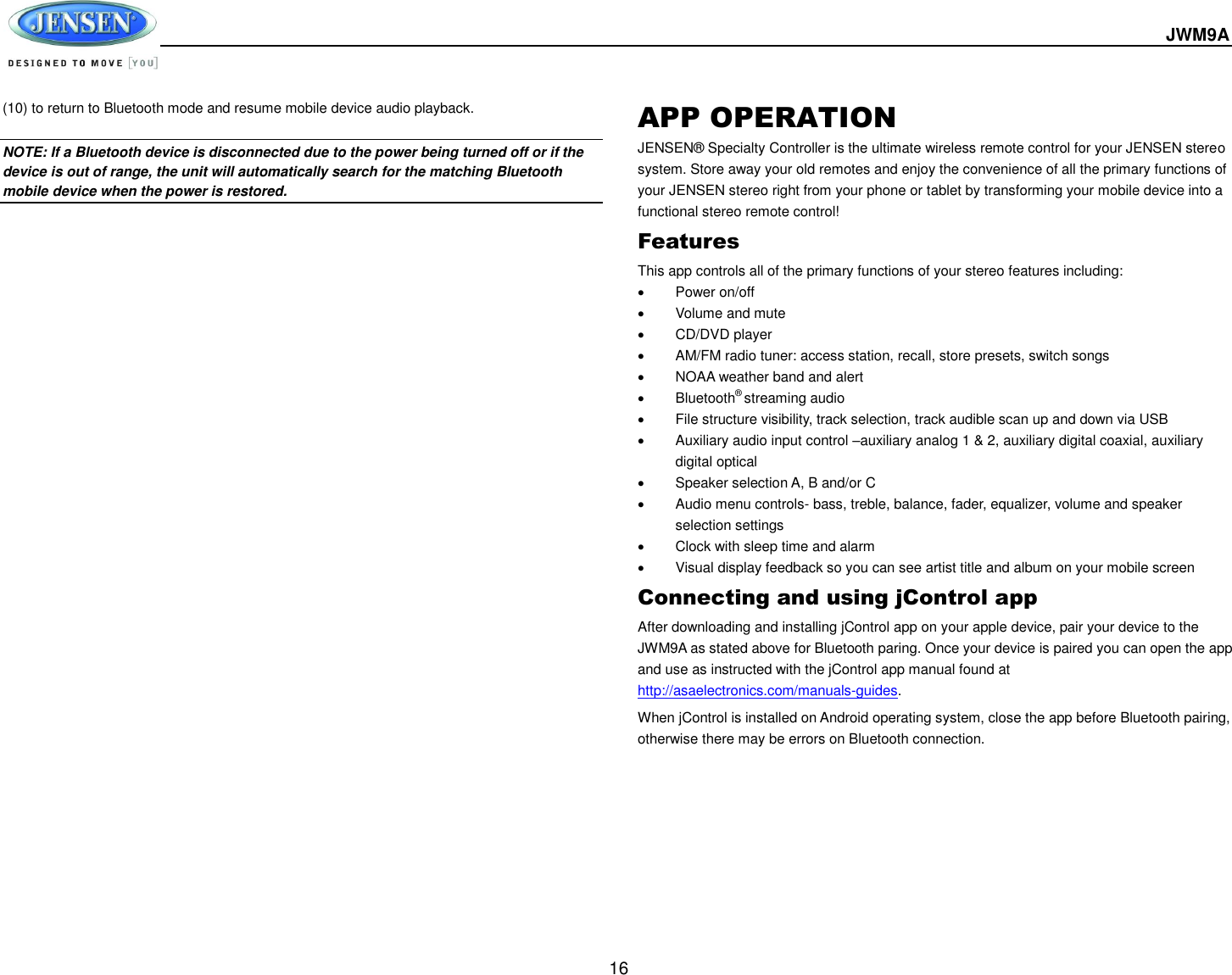  JWM9A  16 (10) to return to Bluetooth mode and resume mobile device audio playback.  NOTE: If a Bluetooth device is disconnected due to the power being turned off or if the device is out of range, the unit will automatically search for the matching Bluetooth mobile device when the power is restored. APP OPERATION JENSEN® Specialty Controller is the ultimate wireless remote control for your JENSEN stereo system. Store away your old remotes and enjoy the convenience of all the primary functions of your JENSEN stereo right from your phone or tablet by transforming your mobile device into a functional stereo remote control!   Features This app controls all of the primary functions of your stereo features including:     Power on/off   Volume and mute     CD/DVD player     AM/FM radio tuner: access station, recall, store presets, switch songs     NOAA weather band and alert   Bluetooth® streaming audio   File structure visibility, track selection, track audible scan up and down via USB   Auxiliary audio input control –auxiliary analog 1 &amp; 2, auxiliary digital coaxial, auxiliary digital optical     Speaker selection A, B and/or C     Audio menu controls- bass, treble, balance, fader, equalizer, volume and speaker selection settings   Clock with sleep time and alarm   Visual display feedback so you can see artist title and album on your mobile screen   Connecting and using jControl app After downloading and installing jControl app on your apple device, pair your device to the JWM9A as stated above for Bluetooth paring. Once your device is paired you can open the app and use as instructed with the jControl app manual found at http://asaelectronics.com/manuals-guides.   When jControl is installed on Android operating system, close the app before Bluetooth pairing, otherwise there may be errors on Bluetooth connection.    
