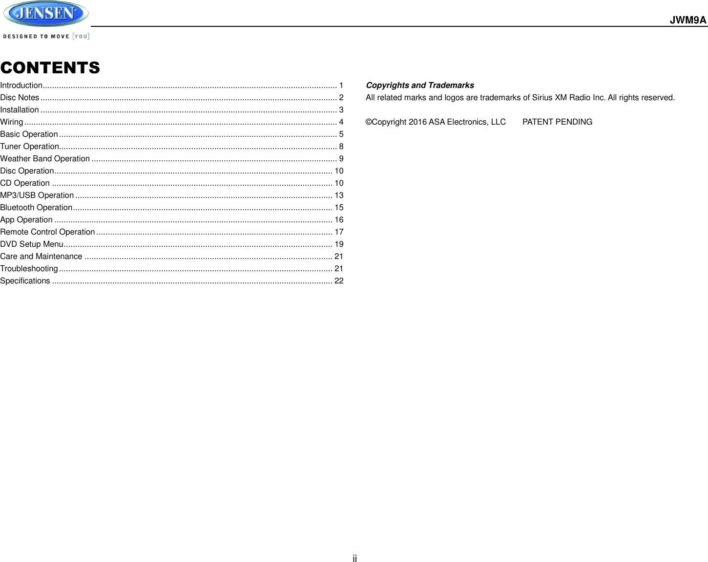  JWM9A  ii  CONTENTS Introduction ............................................................................................................................... 1 Disc Notes ................................................................................................................................ 2 Installation ................................................................................................................................ 3 Wiring ....................................................................................................................................... 4 Basic Operation ........................................................................................................................ 5 Tuner Operation........................................................................................................................ 8 Weather Band Operation .......................................................................................................... 9 Disc Operation ........................................................................................................................ 10 CD Operation ......................................................................................................................... 10 MP3/USB Operation ............................................................................................................... 13 Bluetooth Operation ................................................................................................................ 15 App Operation ........................................................................................................................ 16 Remote Control Operation ...................................................................................................... 17 DVD Setup Menu .................................................................................................................... 19 Care and Maintenance ........................................................................................................... 21 Troubleshooting ...................................................................................................................... 21 Specifications ......................................................................................................................... 22                      Copyrights and Trademarks All related marks and logos are trademarks of Sirius XM Radio Inc. All rights reserved.  ©Copyright 2016 ASA Electronics, LLC        PATENT PENDING      