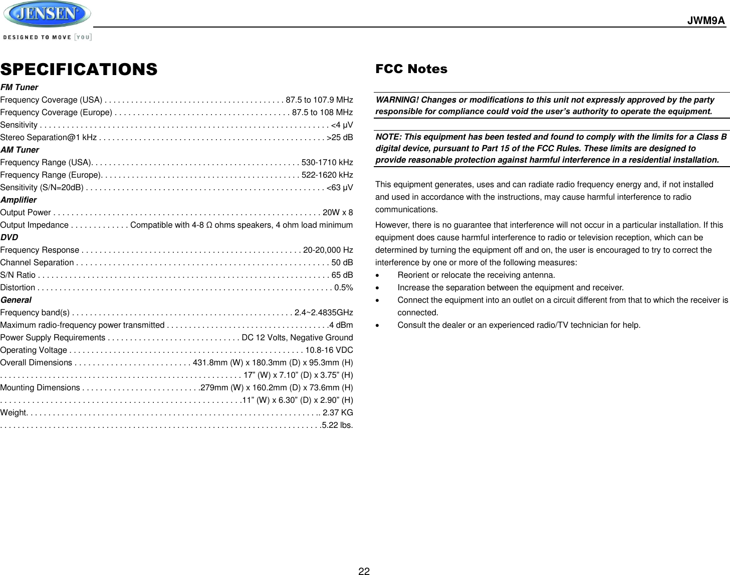  JWM9A  22 SPECIFICATIONS FM Tuner Frequency Coverage (USA) . . . . . . . . . . . . . . . . . . . . . . . . . . . . . . . . . . . . . . . . . 87.5 to 107.9 MHz Frequency Coverage (Europe) . . . . . . . . . . . . . . . . . . . . . . . . . . . . . . . . . . . . . . . 87.5 to 108 MHz Sensitivity . . . . . . . . . . . . . . . . . . . . . . . . . . . . . . . . . . . . . . . . . . . . . . . . . . . . . . . . . . . . . . . . &lt;4 μV Stereo Separation@1 kHz . . . . . . . . . . . . . . . . . . . . . . . . . . . . . . . . . . . . . . . . . . . . . . . . . . . &gt;25 dB AM Tuner Frequency Range (USA). . . . . . . . . . . . . . . . . . . . . . . . . . . . . . . . . . . . . . . . . . . . . . . 530-1710 kHz Frequency Range (Europe). . . . . . . . . . . . . . . . . . . . . . . . . . . . . . . . . . . . . . . . . . . . . 522-1620 kHz Sensitivity (S/N=20dB) . . . . . . . . . . . . . . . . . . . . . . . . . . . . . . . . . . . . . . . . . . . . . . . . . . . . . &lt;63 μV Amplifier Output Power . . . . . . . . . . . . . . . . . . . . . . . . . . . . . . . . . . . . . . . . . . . . . . . . . . . . . . . . . . . 20W x 8 Output Impedance . . . . . . . . . . . . . Compatible with 4-8 Ω ohms speakers, 4 ohm load minimum DVD Frequency Response . . . . . . . . . . . . . . . . . . . . . . . . . . . . . . . . . . . . . . . . . . . . . . . . . 20-20,000 Hz Channel Separation . . . . . . . . . . . . . . . . . . . . . . . . . . . . . . . . . . . . . . . . . . . . . . . . . . . . . . . 50 dB S/N Ratio . . . . . . . . . . . . . . . . . . . . . . . . . . . . . . . . . . . . . . . . . . . . . . . . . . . . . . . . . . . . . . . . . 65 dB Distortion . . . . . . . . . . . . . . . . . . . . . . . . . . . . . . . . . . . . . . . . . . . . . . . . . . . . . . . . . . . . . . . . . . . 0.5% General Frequency band(s) . . . . . . . . . . . . . . . . . . . . . . . . . . . . . . . . . . . . . . . . . . . . . . . . . . 2.4~2.4835GHz Maximum radio-frequency power transmitted . . . . . . . . . . . . . . . . . . . . . . . . . . . . . . . . . . . . .4 dBm Power Supply Requirements . . . . . . . . . . . . . . . . . . . . . . . . . . . . . . DC 12 Volts, Negative Ground Operating Voltage . . . . . . . . . . . . . . . . . . . . . . . . . . . . . . . . . . . . . . . . . . . . . . . . . . . . . 10.8-16 VDC Overall Dimensions . . . . . . . . . . . . . . . . . . . . . . . . . . 431.8mm (W) x 180.3mm (D) x 95.3mm (H) . . . . . . . . . . . . . . . . . . . . . . . . . . . . . . . . . . . . . . . . . . . . . . . . . . . . . . . 17” (W) x 7.10” (D) x 3.75” (H) Mounting Dimensions . . . . . . . . . . . . . . . . . . . . . . . . . . .279mm (W) x 160.2mm (D) x 73.6mm (H) . . . . . . . . . . . . . . . . . . . . . . . . . . . . . . . . . . . . . . . . . . . . . . . . . . . . .11” (W) x 6.30” (D) x 2.90” (H) Weight. . . . . . . . . . . . . . . . . . . . . . . . . . . . . . . . . . . . . . . . . . . . . . . . . . . . . . . . . . . . . . . . . .. 2.37 KG . . . . . . . . . . . . . . . . . . . . . . . . . . . . . . . . . . . . . . . . . . . . . . . . . . . . . . . . . . . . . . . . . . . . . . . . .5.22 lbs.  FCC Notes  WARNING! Changes or modifications to this unit not expressly approved by the party responsible for compliance could void the user’s authority to operate the equipment.  NOTE: This equipment has been tested and found to comply with the limits for a Class B digital device, pursuant to Part 15 of the FCC Rules. These limits are designed to provide reasonable protection against harmful interference in a residential installation.  This equipment generates, uses and can radiate radio frequency energy and, if not installed and used in accordance with the instructions, may cause harmful interference to radio communications. However, there is no guarantee that interference will not occur in a particular installation. If this equipment does cause harmful interference to radio or television reception, which can be determined by turning the equipment off and on, the user is encouraged to try to correct the interference by one or more of the following measures:   Reorient or relocate the receiving antenna.   Increase the separation between the equipment and receiver.   Connect the equipment into an outlet on a circuit different from that to which the receiver is connected.   Consult the dealer or an experienced radio/TV technician for help.