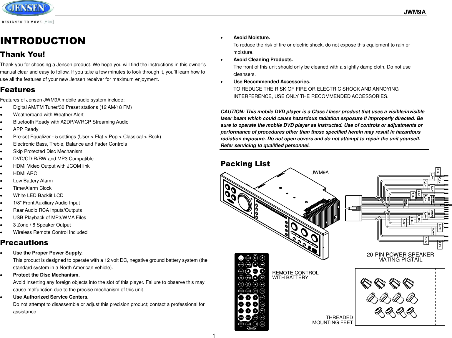  JWM9A  1 INTRODUCTION Thank You! Thank you for choosing a Jensen product. We hope you will find the instructions in this owner’s manual clear and easy to follow. If you take a few minutes to look through it, you’ll learn how to use all the features of your new Jensen receiver for maximum enjoyment. Features Features of Jensen JWM9A mobile audio system include:   Digital AM/FM Tuner/30 Preset stations (12 AM/18 FM)   Weatherband with Weather Alert   Bluetooth Ready with A2DP/AVRCP Streaming Audio   APP Ready   Pre-set Equalizer - 5 settings (User &gt; Flat &gt; Pop &gt; Classical &gt; Rock)   Electronic Bass, Treble, Balance and Fader Controls   Skip Protected Disc Mechanism   DVD/CD-R/RW and MP3 Compatible   HDMI Video Output with JCOM link   HDMI ARC   Low Battery Alarm   Time/Alarm Clock   White LED Backlit LCD  1/8” Front Auxiliary Audio Input   Rear Audio RCA Inputs/Outputs   USB Playback of MP3/WMA Files   3 Zone / 8 Speaker Output   Wireless Remote Control Included Precautions  Use the Proper Power Supply. This product is designed to operate with a 12 volt DC, negative ground battery system (the standard system in a North American vehicle).  Protect the Disc Mechanism. Avoid inserting any foreign objects into the slot of this player. Failure to observe this may cause malfunction due to the precise mechanism of this unit.  Use Authorized Service Centers. Do not attempt to disassemble or adjust this precision product; contact a professional for assistance.  Avoid Moisture. To reduce the risk of fire or electric shock, do not expose this equipment to rain or moisture.  Avoid Cleaning Products. The front of this unit should only be cleaned with a slightly damp cloth. Do not use cleansers.  Use Recommended Accessories. TO REDUCE THE RISK OF FIRE OR ELECTRIC SHOCK AND ANNOYING INTERFERENCE, USE ONLY THE RECOMMENDED ACCESSORIES.  CAUTION: This mobile DVD player is a Class I laser product that uses a visible/invisible laser beam which could cause hazardous radiation exposure if improperly directed. Be sure to operate the mobile DVD player as instructed. Use of controls or adjustments or performance of procedures other than those specified herein may result in hazardous radiation exposure. Do not open covers and do not attempt to repair the unit yourself. Refer servicing to qualified personnel.  Packing List   JWM9A REMOTE CONTROL WITH BATTERY 20-PIN POWER SPEAKER MATING PIGTAIL THREADED MOUNTING FEET 