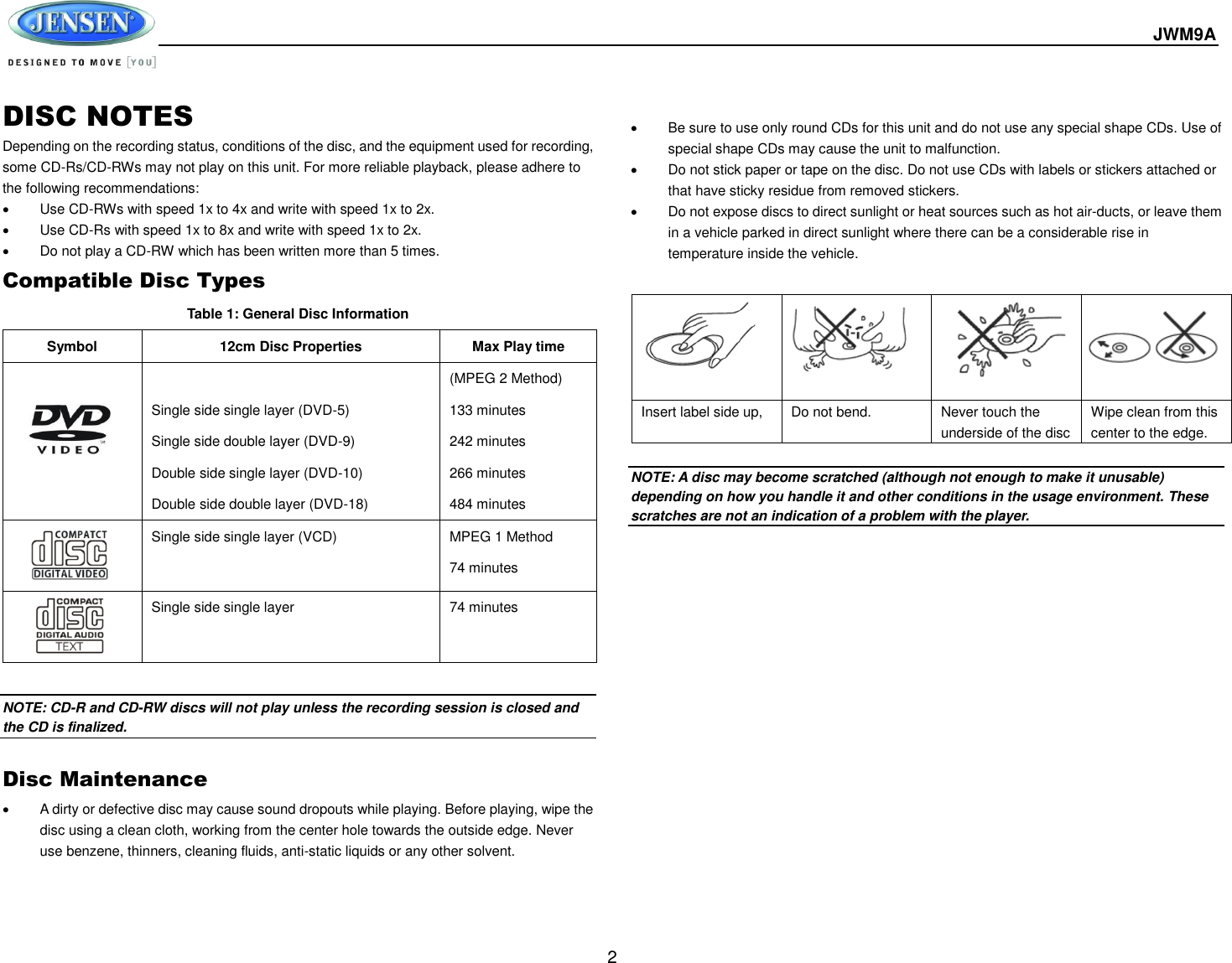  JWM9A  2 DISC NOTES Depending on the recording status, conditions of the disc, and the equipment used for recording, some CD-Rs/CD-RWs may not play on this unit. For more reliable playback, please adhere to the following recommendations:   Use CD-RWs with speed 1x to 4x and write with speed 1x to 2x.   Use CD-Rs with speed 1x to 8x and write with speed 1x to 2x.   Do not play a CD-RW which has been written more than 5 times. Compatible Disc Types Table 1: General Disc Information Symbol 12cm Disc Properties Max Play time   Single side single layer (DVD-5) Single side double layer (DVD-9) Double side single layer (DVD-10) Double side double layer (DVD-18) (MPEG 2 Method) 133 minutes 242 minutes 266 minutes 484 minutes  Single side single layer (VCD) MPEG 1 Method 74 minutes  Single side single layer 74 minutes  NOTE: CD-R and CD-RW discs will not play unless the recording session is closed and the CD is finalized.  Disc Maintenance   A dirty or defective disc may cause sound dropouts while playing. Before playing, wipe the disc using a clean cloth, working from the center hole towards the outside edge. Never use benzene, thinners, cleaning fluids, anti-static liquids or any other solvent.      Be sure to use only round CDs for this unit and do not use any special shape CDs. Use of special shape CDs may cause the unit to malfunction.   Do not stick paper or tape on the disc. Do not use CDs with labels or stickers attached or that have sticky residue from removed stickers.   Do not expose discs to direct sunlight or heat sources such as hot air-ducts, or leave them in a vehicle parked in direct sunlight where there can be a considerable rise in temperature inside the vehicle.   NOTE: A disc may become scratched (although not enough to make it unusable) depending on how you handle it and other conditions in the usage environment. These scratches are not an indication of a problem with the player.            Insert label side up,  Do not bend. Never touch the underside of the disc Wipe clean from this center to the edge. 