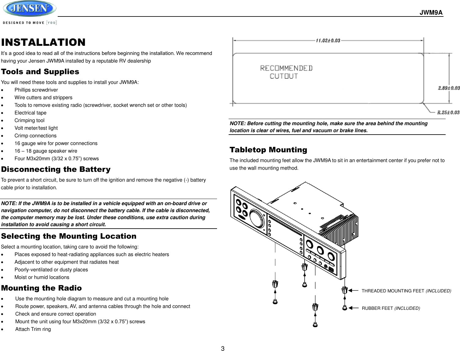  JWM9A  3 INSTALLATION It’s a good idea to read all of the instructions before beginning the installation. We recommend having your Jensen JWM9A installed by a reputable RV dealership Tools and Supplies You will need these tools and supplies to install your JWM9A:   Phillips screwdriver   Wire cutters and strippers   Tools to remove existing radio (screwdriver, socket wrench set or other tools)   Electrical tape   Crimping tool   Volt meter/test light   Crimp connections   16 gauge wire for power connections  16 – 18 gauge speaker wire   Four M3x20mm (3/32 x 0.75”) screws Disconnecting the Battery To prevent a short circuit, be sure to turn off the ignition and remove the negative (-) battery cable prior to installation.  NOTE: If the JWM9A is to be installed in a vehicle equipped with an on-board drive or navigation computer, do not disconnect the battery cable. If the cable is disconnected, the computer memory may be lost. Under these conditions, use extra caution during installation to avoid causing a short circuit. Selecting the Mounting Location Select a mounting location, taking care to avoid the following:   Places exposed to heat-radiating appliances such as electric heaters   Adjacent to other equipment that radiates heat   Poorly-ventilated or dusty places   Moist or humid locations Mounting the Radio   Use the mounting hole diagram to measure and cut a mounting hole   Route power, speakers, AV, and antenna cables through the hole and connect   Check and ensure correct operation   Mount the unit using four M3x20mm (3/32 x 0.75”) screws   Attach Trim ring            NOTE: Before cutting the mounting hole, make sure the area behind the mounting location is clear of wires, fuel and vacuum or brake lines.  Tabletop Mounting The included mounting feet allow the JWM9A to sit in an entertainment center if you prefer not to use the wall mounting method.      THREADED MOUNTING FEET (INCLUDED) RUBBER FEET (INCLUDED) 