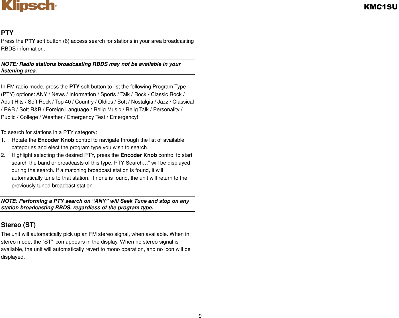   KMC1SU  9  PTY Press the PTY soft button (6) access search for stations in your area broadcasting RBDS information.  NOTE: Radio stations broadcasting RBDS may not be available in your listening area.  In FM radio mode, press the PTY soft button to list the following Program Type (PTY) options: ANY / News / Information / Sports / Talk / Rock / Classic Rock / Adult Hits / Soft Rock / Top 40 / Country / Oldies / Soft / Nostalgia / Jazz / Classical / R&amp;B / Soft R&amp;B / Foreign Language / Relig Music / Relig Talk / Personality / Public / College / Weather / Emergency Test / Emergency!!    To search for stations in a PTY category: 1.  Rotate the Encoder Knob control to navigate through the list of available categories and elect the program type you wish to search. 2.  Highlight selecting the desired PTY, press the Encoder Knob control to start search the band or broadcasts of this type. PTY Search…” will be displayed during the search. If a matching broadcast station is found, it will automatically tune to that station. If none is found, the unit will return to the previously tuned broadcast station.  NOTE: Performing a PTY search on “ANY” will Seek Tune and stop on any station broadcasting RBDS, regardless of the program type.  Stereo (ST) The unit will automatically pick up an FM stereo signal, when available. When in stereo mode, the “ST” icon appears in the display. When no stereo signal is available, the unit will automatically revert to mono operation, and no icon will be displayed.  