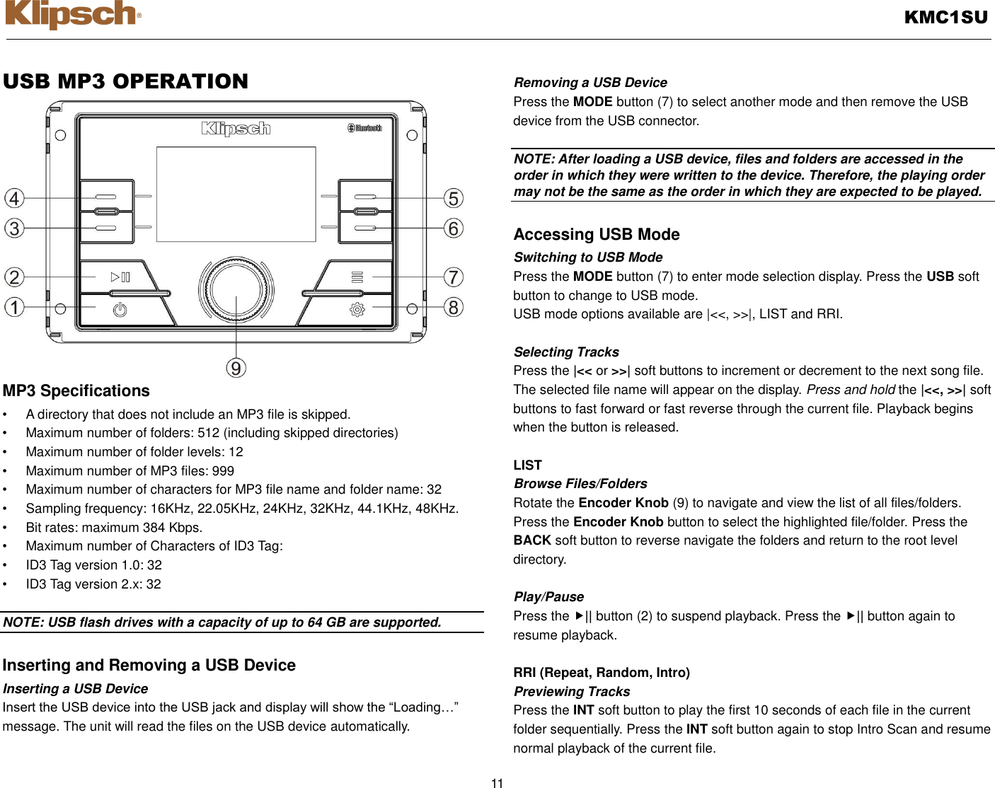   KMC1SU  11  USB MP3 OPERATION MP3 Specifications •  A directory that does not include an MP3 file is skipped. •  Maximum number of folders: 512 (including skipped directories) •  Maximum number of folder levels: 12 •  Maximum number of MP3 files: 999 •  Maximum number of characters for MP3 file name and folder name: 32 •  Sampling frequency: 16KHz, 22.05KHz, 24KHz, 32KHz, 44.1KHz, 48KHz. •  Bit rates: maximum 384 Kbps. •  Maximum number of Characters of ID3 Tag: •  ID3 Tag version 1.0: 32 •  ID3 Tag version 2.x: 32  NOTE: USB flash drives with a capacity of up to 64 GB are supported.    Inserting and Removing a USB Device Inserting a USB Device Insert the USB device into the USB jack and display will show the “Loading…” message. The unit will read the files on the USB device automatically.  Removing a USB Device Press the MODE button (7) to select another mode and then remove the USB device from the USB connector.  NOTE: After loading a USB device, files and folders are accessed in the order in which they were written to the device. Therefore, the playing order may not be the same as the order in which they are expected to be played.  Accessing USB Mode Switching to USB Mode Press the MODE button (7) to enter mode selection display. Press the USB soft button to change to USB mode. USB mode options available are |&lt;&lt;, &gt;&gt;|, LIST and RRI.  Selecting Tracks Press the |&lt;&lt; or &gt;&gt;| soft buttons to increment or decrement to the next song file. The selected file name will appear on the display. Press and hold the |&lt;&lt;, &gt;&gt;| soft buttons to fast forward or fast reverse through the current file. Playback begins when the button is released.  LIST Browse Files/Folders Rotate the Encoder Knob (9) to navigate and view the list of all files/folders.   Press the Encoder Knob button to select the highlighted file/folder. Press the   BACK soft button to reverse navigate the folders and return to the root level directory.  Play/Pause   Press the || button (2) to suspend playback. Press the || button again to resume playback.  RRI (Repeat, Random, Intro) Previewing Tracks Press the INT soft button to play the first 10 seconds of each file in the current folder sequentially. Press the INT soft button again to stop Intro Scan and resume normal playback of the current file. 