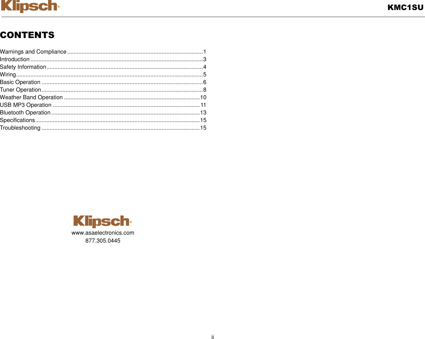   KMC1SU  ii  CONTENTS  Warnings and Compliance ..................................................................................... 1 Introduction ............................................................................................................ 3 Safety Information .................................................................................................. 4 Wiring ..................................................................................................................... 5 Basic Operation ..................................................................................................... 6 Tuner Operation ..................................................................................................... 8 Weather Band Operation ..................................................................................... 10 USB MP3 Operation ............................................................................................ 11 Bluetooth Operation ............................................................................................. 13 Specifications ....................................................................................................... 15 Troubleshooting ................................................................................................... 15             www.asaelectronics.com 877.305.0445          