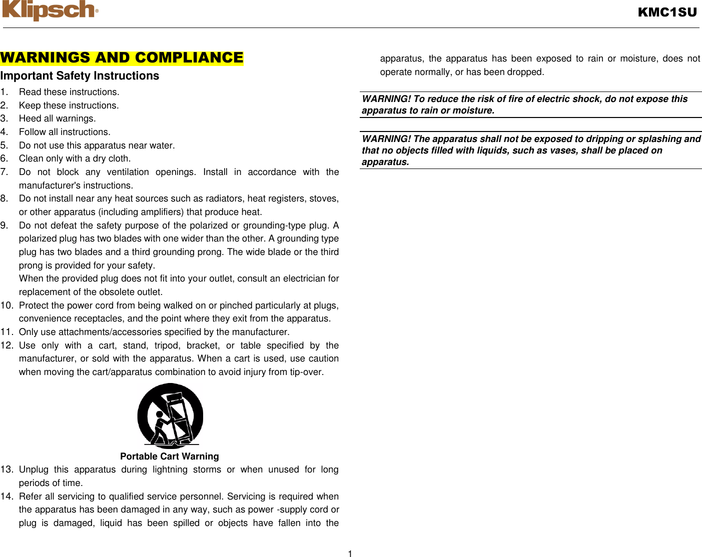   KMC1SU  1  WARNINGS AND COMPLIANCE Important Safety Instructions 1. Read these instructions. 2. Keep these instructions. 3. Heed all warnings. 4. Follow all instructions. 5. Do not use this apparatus near water. 6. Clean only with a dry cloth. 7. Do  not  block  any  ventilation  openings.  Install  in  accordance  with  the manufacturer&apos;s instructions. 8. Do not install near any heat sources such as radiators, heat registers, stoves, or other apparatus (including amplifiers) that produce heat. 9. Do not defeat the safety purpose of the polarized or grounding-type plug. A polarized plug has two blades with one wider than the other. A grounding type plug has two blades and a third grounding prong. The wide blade or the third prong is provided for your safety. When the provided plug does not fit into your outlet, consult an electrician for replacement of the obsolete outlet. 10. Protect the power cord from being walked on or pinched particularly at plugs, convenience receptacles, and the point where they exit from the apparatus. 11. Only use attachments/accessories specified by the manufacturer. 12. Use  only  with  a  cart,  stand,  tripod,  bracket,  or  table  specified  by  the manufacturer, or sold with the apparatus. When a cart is used, use caution when moving the cart/apparatus combination to avoid injury from tip-over. Portable Cart Warning 13. Unplug  this  apparatus  during  lightning  storms  or  when  unused  for  long periods of time. 14. Refer all servicing to qualified service personnel. Servicing is required when the apparatus has been damaged in any way, such as power -supply cord or plug  is  damaged,  liquid  has  been  spilled  or  objects  have  fallen  into  the apparatus,  the  apparatus  has  been exposed  to  rain  or  moisture, does  not operate normally, or has been dropped.    WARNING! To reduce the risk of fire of electric shock, do not expose this apparatus to rain or moisture.    WARNING! The apparatus shall not be exposed to dripping or splashing and that no objects filled with liquids, such as vases, shall be placed on apparatus.  