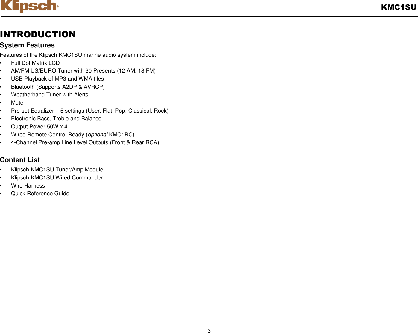   KMC1SU  3  INTRODUCTION System Features Features of the Klipsch KMC1SU marine audio system include: •  Full Dot Matrix LCD •  AM/FM US/EURO Tuner with 30 Presents (12 AM, 18 FM) •  USB Playback of MP3 and WMA files •  Bluetooth (Supports A2DP &amp; AVRCP) •  Weatherband Tuner with Alerts •  Mute • Pre-set Equalizer – 5 settings (User, Flat, Pop, Classical, Rock) •  Electronic Bass, Treble and Balance •  Output Power 50W x 4 •  Wired Remote Control Ready (optional KMC1RC) •  4-Channel Pre-amp Line Level Outputs (Front &amp; Rear RCA)  Content List •  Klipsch KMC1SU Tuner/Amp Module •  Klipsch KMC1SU Wired Commander   •  Wire Harness   •  Quick Reference Guide  