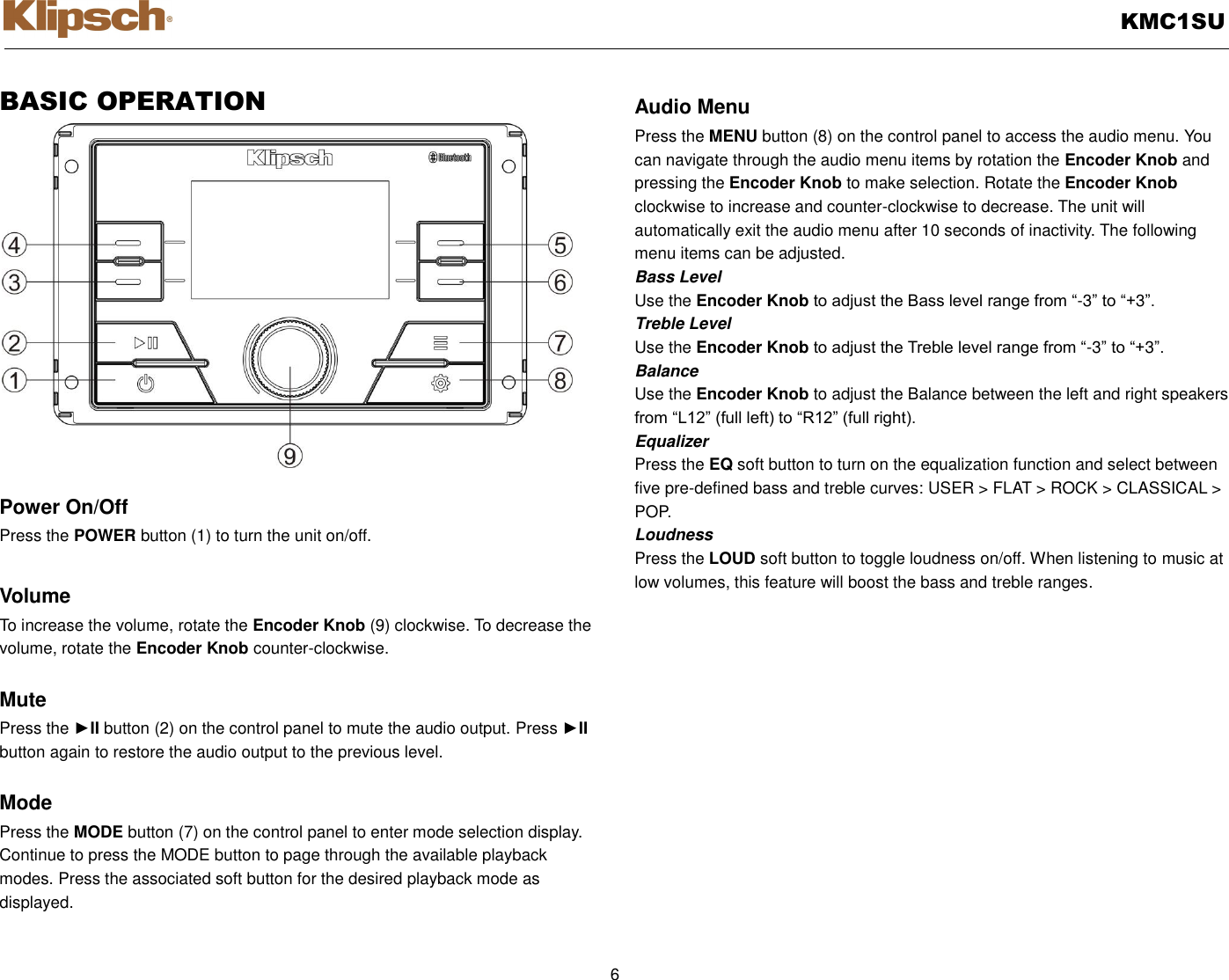   KMC1SU  6  BASIC OPERATION                  Power On/Off Press the POWER button (1) to turn the unit on/off.    Volume   To increase the volume, rotate the Encoder Knob (9) clockwise. To decrease the volume, rotate the Encoder Knob counter-clockwise.  Mute Press the ►II button (2) on the control panel to mute the audio output. Press ►II button again to restore the audio output to the previous level.  Mode Press the MODE button (7) on the control panel to enter mode selection display.   Continue to press the MODE button to page through the available playback modes. Press the associated soft button for the desired playback mode as displayed.  Audio Menu Press the MENU button (8) on the control panel to access the audio menu. You can navigate through the audio menu items by rotation the Encoder Knob and pressing the Encoder Knob to make selection. Rotate the Encoder Knob clockwise to increase and counter-clockwise to decrease. The unit will automatically exit the audio menu after 10 seconds of inactivity. The following menu items can be adjusted. Bass Level Use the Encoder Knob to adjust the Bass level range from “-3” to “+3”. Treble Level Use the Encoder Knob to adjust the Treble level range from “-3” to “+3”. Balance Use the Encoder Knob to adjust the Balance between the left and right speakers from “L12” (full left) to “R12” (full right). Equalizer Press the EQ soft button to turn on the equalization function and select between five pre-defined bass and treble curves: USER &gt; FLAT &gt; ROCK &gt; CLASSICAL &gt; POP. Loudness Press the LOUD soft button to toggle loudness on/off. When listening to music at low volumes, this feature will boost the bass and treble ranges.  