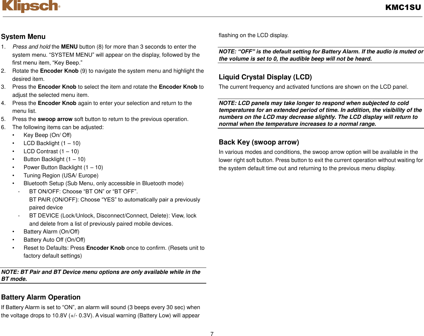   KMC1SU  7  System Menu 1. Press and hold the MENU button (8) for more than 3 seconds to enter the system menu. “SYSTEM MENU” will appear on the display, followed by the first menu item, “Key Beep.” 2.  Rotate the Encoder Knob (9) to navigate the system menu and highlight the desired item. 3.  Press the Encoder Knob to select the item and rotate the Encoder Knob to adjust the selected menu item. 4.  Press the Encoder Knob again to enter your selection and return to the menu list. 5.  Press the swoop arrow soft button to return to the previous operation. 6.  The following items can be adjusted: •  Key Beep (On/ Off) •  LCD Backlight (1 – 10) •  LCD Contrast (1 – 10) •  Button Backlight (1 – 10) •  Power Button Backlight (1 – 10) •  Tuning Region (USA/ Europe) •  Bluetooth Setup (Sub Menu, only accessible in Bluetooth mode) -  BT ON/OFF: Choose “BT ON” or “BT OFF”. BT PAIR (ON/OFF): Choose “YES” to automatically pair a previously paired device -  BT DEVICE (Lock/Unlock, Disconnect/Connect, Delete): View, lock and delete from a list of previously paired mobile devices. •  Battery Alarm (On/Off) •  Battery Auto Off (On/Off) •  Reset to Defaults: Press Encoder Knob once to confirm. (Resets unit to factory default settings)  NOTE: BT Pair and BT Device menu options are only available while in the BT mode.  Battery Alarm Operation If Battery Alarm is set to “ON”, an alarm will sound (3 beeps every 30 sec) when the voltage drops to 10.8V (+/- 0.3V). A visual warning (Battery Low) will appear flashing on the LCD display.  NOTE: “OFF” is the default setting for Battery Alarm. If the audio is muted or the volume is set to 0, the audible beep will not be heard.  Liquid Crystal Display (LCD) The current frequency and activated functions are shown on the LCD panel.  NOTE: LCD panels may take longer to respond when subjected to cold temperatures for an extended period of time. In addition, the visibility of the numbers on the LCD may decrease slightly. The LCD display will return to normal when the temperature increases to a normal range.  Back Key (swoop arrow) In various modes and conditions, the swoop arrow option will be available in the lower right soft button. Press button to exit the current operation without waiting for the system default time out and returning to the previous menu display. 