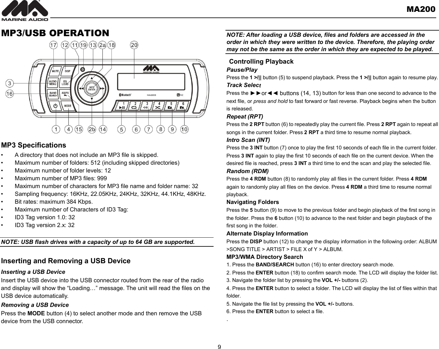       MA200  9  MP3/USB OPERATION          MP3 Specifications •  A directory that does not include an MP3 file is skipped. •  Maximum number of folders: 512 (including skipped directories) •  Maximum number of folder levels: 12 •  Maximum number of MP3 files: 999 •  Maximum number of characters for MP3 file name and folder name: 32 •  Sampling frequency: 16KHz, 22.05KHz, 24KHz, 32KHz, 44.1KHz, 48KHz. •  Bit rates: maximum 384 Kbps. •  Maximum number of Characters of ID3 Tag: •  ID3 Tag version 1.0: 32 •  ID3 Tag version 2.x: 32  NOTE: USB flash drives with a capacity of up to 64 GB are supported.    Inserting and Removing a USB Device Inserting a USB Device Insert the USB device into the USB connector routed from the rear of the radio and display will show the “Loading…” message. The unit will read the files on the USB device automatically. Removing a USB Device Press the MODE button (4) to select another mode and then remove the USB device from the USB connector.  NOTE: After loading a USB device, files and folders are accessed in the order in which they were written to the device. Therefore, the playing order may not be the same as the order in which they are expected to be played.  Controlling Playback Pause/Play Press the 1 &gt;/|| button (5) to suspend playback. Press the 1 &gt;/|| button again to resume play. Track Select Press the ►►or◄◄ buttons (14, 13) button for less than one second to advance to the next file, or press and hold to fast forward or fast reverse. Playback begins when the button is released. Repeat (RPT) Press the 2 RPT button (6) to repeatedly play the current file. Press 2 RPT again to repeat all songs in the current folder. Press 2 RPT a third time to resume normal playback. Intro Scan (INT) Press the 3 INT button (7) once to play the first 10 seconds of each file in the current folder. Press 3 INT again to play the first 10 seconds of each file on the current device. When the desired file is reached, press 3 INT a third time to end the scan and play the selected file. Random (RDM) Press the 4 RDM button (8) to randomly play all files in the current folder. Press 4 RDM again to randomly play all files on the device. Press 4 RDM a third time to resume normal playback. Navigating Folders Press the 5 button (9) to move to the previous folder and begin playback of the first song in the folder. Press the 6 button (10) to advance to the next folder and begin playback of the first song in the folder. Alternate Display Information Press the DISP button (12) to change the display information in the following order: ALBUM &gt;SONG TITLE &gt; ARTIST &gt; FILE X of Y &gt; ALBUM. MP3/WMA Directory Search 1. Press the BAND/SEARCH button (16) to enter directory search mode. 2. Press the ENTER button (18) to confirm search mode. The LCD will display the folder list. 3. Navigate the folder list by pressing the VOL +/- buttons (2). 4. Press the ENTER button to select a folder. The LCD will display the list of files within that folder. 5. Navigate the file list by pressing the VOL +/- buttons. 6. Press the ENTER button to select a file. .   