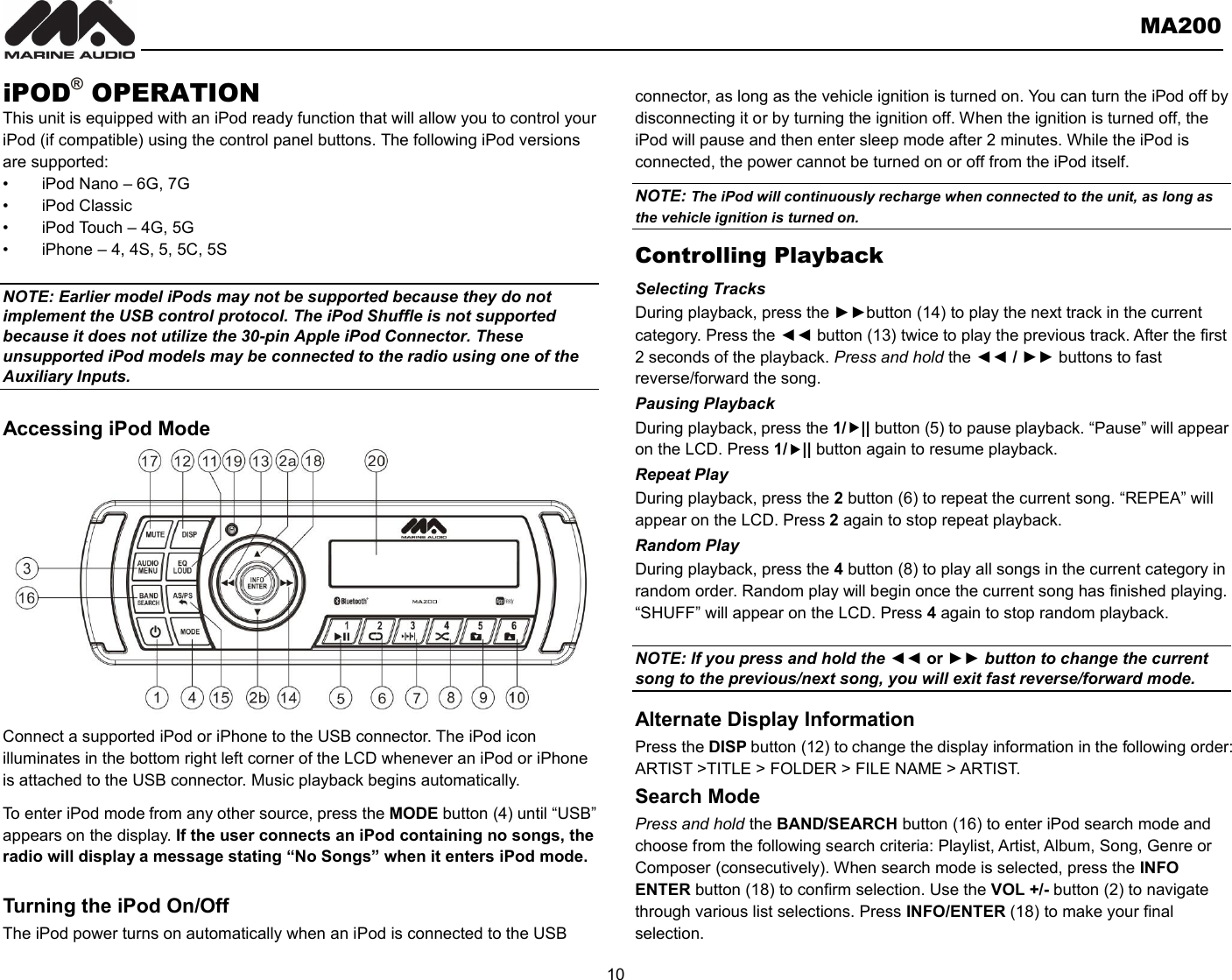       MA200  10  iPOD® OPERATION This unit is equipped with an iPod ready function that will allow you to control your iPod (if compatible) using the control panel buttons. The following iPod versions are supported: •  iPod Nano – 6G, 7G •  iPod Classic   •  iPod Touch – 4G, 5G     •  iPhone – 4, 4S, 5, 5C, 5S  NOTE: Earlier model iPods may not be supported because they do not implement the USB control protocol. The iPod Shuffle is not supported because it does not utilize the 30-pin Apple iPod Connector. These unsupported iPod models may be connected to the radio using one of the Auxiliary Inputs.    Accessing iPod Mode             Connect a supported iPod or iPhone to the USB connector. The iPod icon illuminates in the bottom right left corner of the LCD whenever an iPod or iPhone is attached to the USB connector. Music playback begins automatically. To enter iPod mode from any other source, press the MODE button (4) until “USB” appears on the display. If the user connects an iPod containing no songs, the radio will display a message stating “No Songs” when it enters iPod mode.  Turning the iPod On/Off The iPod power turns on automatically when an iPod is connected to the USB connector, as long as the vehicle ignition is turned on. You can turn the iPod off by disconnecting it or by turning the ignition off. When the ignition is turned off, the iPod will pause and then enter sleep mode after 2 minutes. While the iPod is connected, the power cannot be turned on or off from the iPod itself. NOTE: The iPod will continuously recharge when connected to the unit, as long as the vehicle ignition is turned on. Controlling Playback Selecting Tracks During playback, press the ►►button (14) to play the next track in the current category. Press the ◄◄ button (13) twice to play the previous track. After the first 2 seconds of the playback. Press and hold the ◄◄ / ►► buttons to fast reverse/forward the song. Pausing Playback During playback, press the 1/|| button (5) to pause playback. “Pause” will appear on the LCD. Press 1/|| button again to resume playback. Repeat Play During playback, press the 2 button (6) to repeat the current song. “REPEA” will appear on the LCD. Press 2 again to stop repeat playback.   Random Play During playback, press the 4 button (8) to play all songs in the current category in random order. Random play will begin once the current song has finished playing. “SHUFF” will appear on the LCD. Press 4 again to stop random playback.    NOTE: If you press and hold the ◄◄ or ►► button to change the current song to the previous/next song, you will exit fast reverse/forward mode. Alternate Display Information Press the DISP button (12) to change the display information in the following order: ARTIST &gt;TITLE &gt; FOLDER &gt; FILE NAME &gt; ARTIST.   Search Mode Press and hold the BAND/SEARCH button (16) to enter iPod search mode and choose from the following search criteria: Playlist, Artist, Album, Song, Genre or Composer (consecutively). When search mode is selected, press the INFO ENTER button (18) to confirm selection. Use the VOL +/- button (2) to navigate through various list selections. Press INFO/ENTER (18) to make your final selection. 