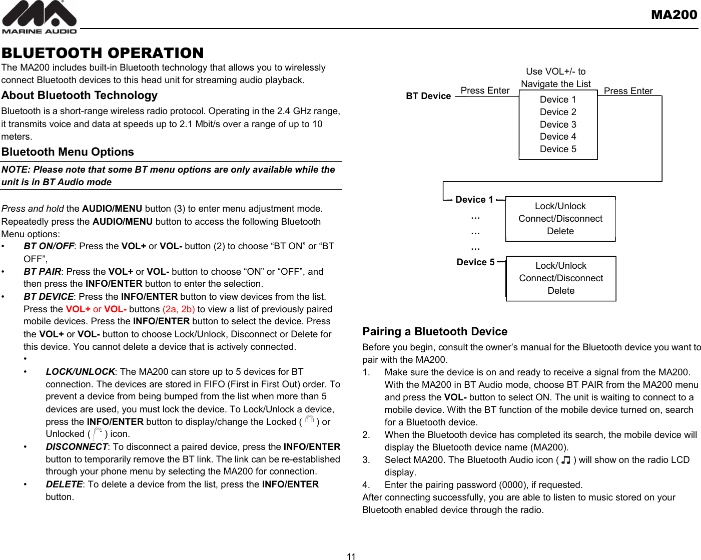       MA200  11  BLUETOOTH OPERATION   The MA200 includes built-in Bluetooth technology that allows you to wirelessly connect Bluetooth devices to this head unit for streaming audio playback. About Bluetooth Technology Bluetooth is a short-range wireless radio protocol. Operating in the 2.4 GHz range, it transmits voice and data at speeds up to 2.1 Mbit/s over a range of up to 10 meters.   Bluetooth Menu Options NOTE: Please note that some BT menu options are only available while the unit is in BT Audio mode  Press and hold the AUDIO/MENU button (3) to enter menu adjustment mode. Repeatedly press the AUDIO/MENU button to access the following Bluetooth Menu options: •  BT ON/OFF: Press the VOL+ or VOL- button (2) to choose “BT ON” or “BT OFF”, •  BT PAIR: Press the VOL+ or VOL- button to choose “ON” or “OFF”, and then press the INFO/ENTER button to enter the selection. •  BT DEVICE: Press the INFO/ENTER button to view devices from the list. Press the VOL+ or VOL- buttons (2a, 2b) to view a list of previously paired mobile devices. Press the INFO/ENTER button to select the device. Press the VOL+ or VOL- button to choose Lock/Unlock, Disconnect or Delete for this device. You cannot delete a device that is actively connected. •   •  LOCK/UNLOCK: The MA200 can store up to 5 devices for BT connection. The devices are stored in FIFO (First in First Out) order. To prevent a device from being bumped from the list when more than 5 devices are used, you must lock the device. To Lock/Unlock a device, press the INFO/ENTER button to display/change the Locked (      ) or Unlocked (      ) icon. •  DISCONNECT: To disconnect a paired device, press the INFO/ENTER button to temporarily remove the BT link. The link can be re-established through your phone menu by selecting the MA200 for connection. •  DELETE: To delete a device from the list, press the INFO/ENTER button.   Pairing a Bluetooth Device Before you begin, consult the owner’s manual for the Bluetooth device you want to pair with the MA200. 1.  Make sure the device is on and ready to receive a signal from the MA200.   With the MA200 in BT Audio mode, choose BT PAIR from the MA200 menu and press the VOL- button to select ON. The unit is waiting to connect to a mobile device. With the BT function of the mobile device turned on, search for a Bluetooth device. 2.  When the Bluetooth device has completed its search, the mobile device will display the Bluetooth device name (MA200). 3.  Select MA200. The Bluetooth Audio icon (      ) will show on the radio LCD display. 4.  Enter the pairing password (0000), if requested. After connecting successfully, you are able to listen to music stored on your Bluetooth enabled device through the radio.      Device 1 Device 2 Device 3 Device 4 Device 5 BT Device Press Enter Device 1 … … … Device 5 Lock/Unlock Connect/Disconnect Delete Lock/Unlock Connect/Disconnect Delete Press Enter Use VOL+/- to Navigate the List 