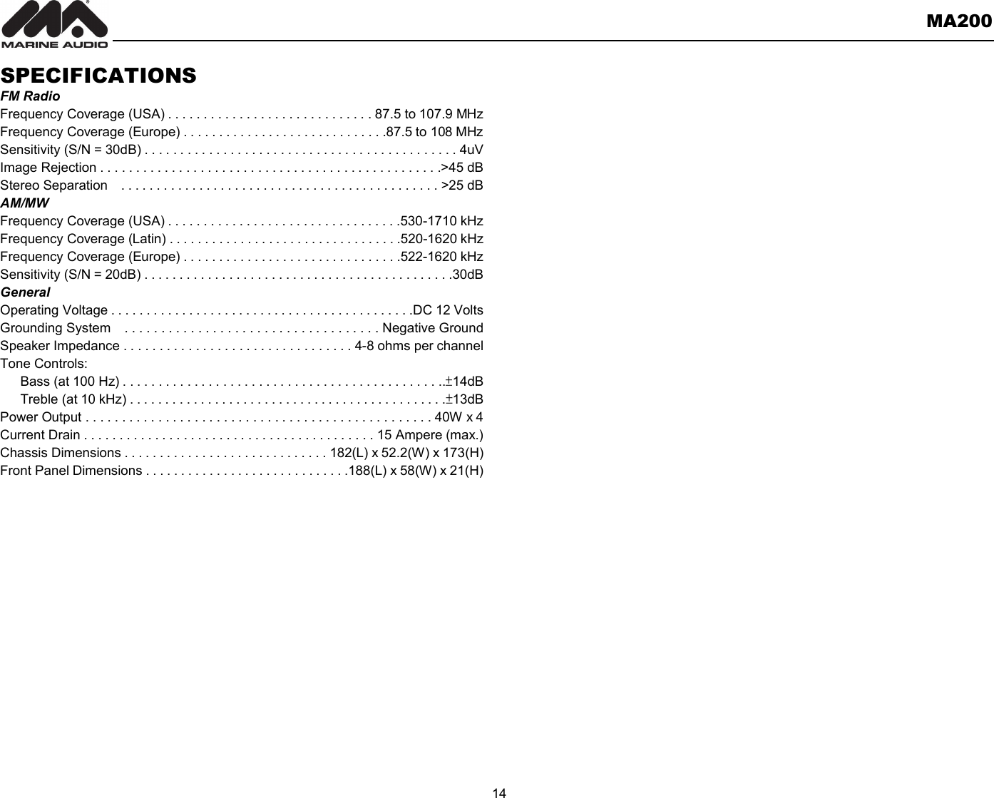       MA200  14  SPECIFICATIONS FM Radio Frequency Coverage (USA) . . . . . . . . . . . . . . . . . . . . . . . . . . . . . 87.5 to 107.9 MHz Frequency Coverage (Europe) . . . . . . . . . . . . . . . . . . . . . . . . . . . . .87.5 to 108 MHz Sensitivity (S/N = 30dB) . . . . . . . . . . . . . . . . . . . . . . . . . . . . . . . . . . . . . . . . . . . . 4uV Image Rejection . . . . . . . . . . . . . . . . . . . . . . . . . . . . . . . . . . . . . . . . . . . . . . . .&gt;45 dB Stereo Separation    . . . . . . . . . . . . . . . . . . . . . . . . . . . . . . . . . . . . . . . . . . . . . &gt;25 dB AM/MW Frequency Coverage (USA) . . . . . . . . . . . . . . . . . . . . . . . . . . . . . . . . .530-1710 kHz Frequency Coverage (Latin) . . . . . . . . . . . . . . . . . . . . . . . . . . . . . . . . .520-1620 kHz Frequency Coverage (Europe) . . . . . . . . . . . . . . . . . . . . . . . . . . . . . . .522-1620 kHz Sensitivity (S/N = 20dB) . . . . . . . . . . . . . . . . . . . . . . . . . . . . . . . . . . . . . . . . . . . .30dB General Operating Voltage . . . . . . . . . . . . . . . . . . . . . . . . . . . . . . . . . . . . . . . . . . .DC 12 Volts Grounding System    . . . . . . . . . . . . . . . . . . . . . . . . . . . . . . . . . . . Negative Ground Speaker Impedance . . . . . . . . . . . . . . . . . . . . . . . . . . . . . . . . 4-8 ohms per channel Tone Controls: Bass (at 100 Hz) . . . . . . . . . . . . . . . . . . . . . . . . . . . . . . . . . . . . . . . . . . . . ..±14dB Treble (at 10 kHz) . . . . . . . . . . . . . . . . . . . . . . . . . . . . . . . . . . . . . . . . . . . . .±13dB Power Output . . . . . . . . . . . . . . . . . . . . . . . . . . . . . . . . . . . . . . . . . . . . . . . . 40W x 4 Current Drain . . . . . . . . . . . . . . . . . . . . . . . . . . . . . . . . . . . . . . . . . 15 Ampere (max.) Chassis Dimensions . . . . . . . . . . . . . . . . . . . . . . . . . . . . . 182(L) x 52.2(W) x 173(H) Front Panel Dimensions . . . . . . . . . . . . . . . . . . . . . . . . . . . . .188(L) x 58(W) x 21(H)  
