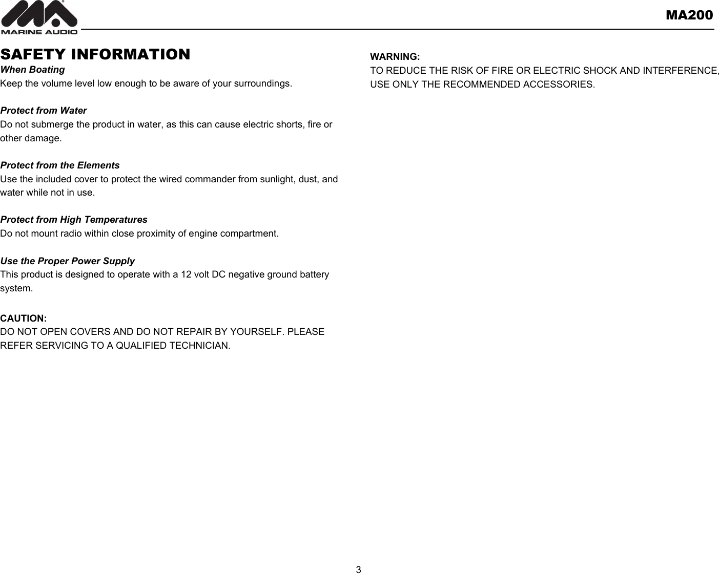       MA200  3  SAFETY INFORMATION When Boating Keep the volume level low enough to be aware of your surroundings.  Protect from Water Do not submerge the product in water, as this can cause electric shorts, fire or other damage.  Protect from the Elements Use the included cover to protect the wired commander from sunlight, dust, and water while not in use.      Protect from High Temperatures Do not mount radio within close proximity of engine compartment.  Use the Proper Power Supply This product is designed to operate with a 12 volt DC negative ground battery system.  CAUTION: DO NOT OPEN COVERS AND DO NOT REPAIR BY YOURSELF. PLEASE REFER SERVICING TO A QUALIFIED TECHNICIAN.           WARNING: TO REDUCE THE RISK OF FIRE OR ELECTRIC SHOCK AND INTERFERENCE, USE ONLY THE RECOMMENDED ACCESSORIES.   