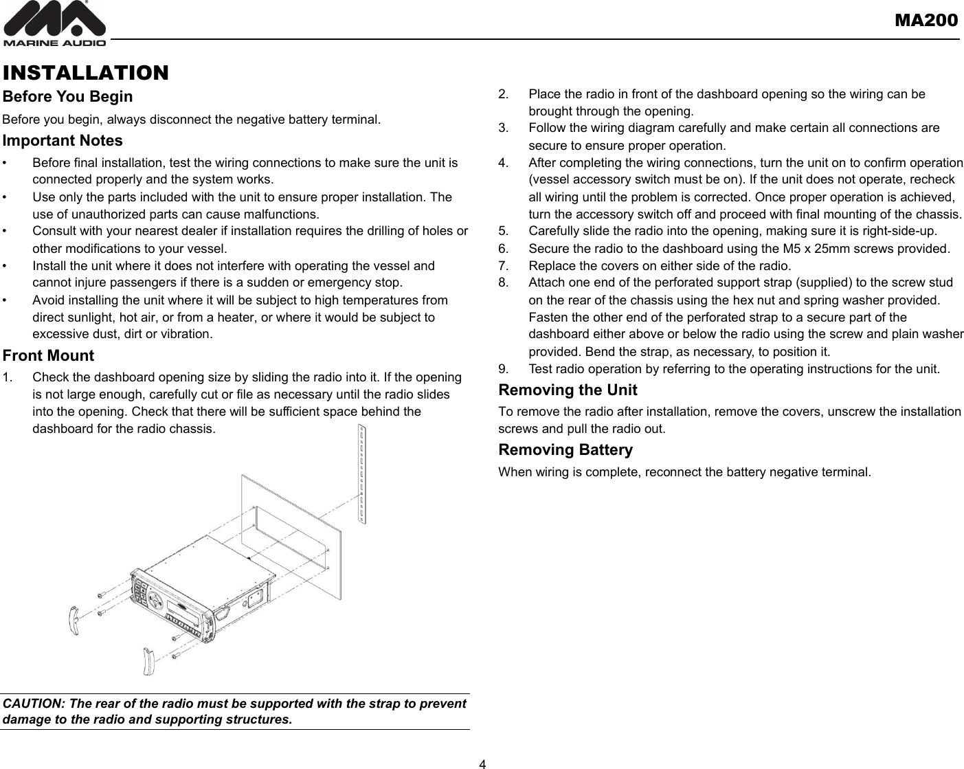       MA200  4  INSTALLATION Before You Begin Before you begin, always disconnect the negative battery terminal. Important Notes •  Before final installation, test the wiring connections to make sure the unit is connected properly and the system works. •  Use only the parts included with the unit to ensure proper installation. The use of unauthorized parts can cause malfunctions. •  Consult with your nearest dealer if installation requires the drilling of holes or other modifications to your vessel. •  Install the unit where it does not interfere with operating the vessel and cannot injure passengers if there is a sudden or emergency stop. •  Avoid installing the unit where it will be subject to high temperatures from direct sunlight, hot air, or from a heater, or where it would be subject to excessive dust, dirt or vibration. Front Mount 1.  Check the dashboard opening size by sliding the radio into it. If the opening is not large enough, carefully cut or file as necessary until the radio slides into the opening. Check that there will be sufficient space behind the dashboard for the radio chassis.               CAUTION: The rear of the radio must be supported with the strap to prevent damage to the radio and supporting structures.  2.  Place the radio in front of the dashboard opening so the wiring can be brought through the opening. 3.  Follow the wiring diagram carefully and make certain all connections are secure to ensure proper operation. 4.  After completing the wiring connections, turn the unit on to confirm operation (vessel accessory switch must be on). If the unit does not operate, recheck all wiring until the problem is corrected. Once proper operation is achieved, turn the accessory switch off and proceed with final mounting of the chassis. 5.  Carefully slide the radio into the opening, making sure it is right-side-up. 6.  Secure the radio to the dashboard using the M5 x 25mm screws provided. 7.  Replace the covers on either side of the radio. 8.  Attach one end of the perforated support strap (supplied) to the screw stud on the rear of the chassis using the hex nut and spring washer provided. Fasten the other end of the perforated strap to a secure part of the dashboard either above or below the radio using the screw and plain washer provided. Bend the strap, as necessary, to position it. 9.  Test radio operation by referring to the operating instructions for the unit. Removing the Unit   To remove the radio after installation, remove the covers, unscrew the installation screws and pull the radio out. Removing Battery When wiring is complete, reconnect the battery negative terminal.     