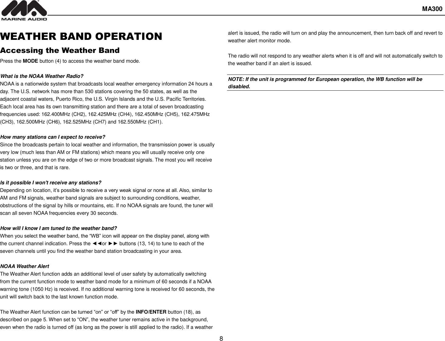  MA300  8  WEATHER BAND OPERATION Accessing the Weather Band Press the MODE button (4) to access the weather band mode.  What is the NOAA Weather Radio? NOAA is a nationwide system that broadcasts local weather emergency information 24 hours a day. The U.S. network has more than 530 stations covering the 50 states, as well as the adjacent coastal waters, Puerto Rico, the U.S. Virgin Islands and the U.S. Pacific Territories. Each local area has its own transmitting station and there are a total of seven broadcasting frequencies used: 162.400MHz (CH2), 162.425MHz (CH4), 162.450MHz (CH5), 162.475MHz (CH3), 162.500MHz (CH6), 162.525MHz (CH7) and 162.550MHz (CH1).  How many stations can I expect to receive? Since the broadcasts pertain to local weather and information, the transmission power is usually very low (much less than AM or FM stations) which means you will usually receive only one station unless you are on the edge of two or more broadcast signals. The most you will receive is two or three, and that is rare.  Is it possible I won&apos;t receive any stations? Depending on location, it’s possible to receive a very weak signal or none at all. Also, similar to AM and FM signals, weather band signals are subject to surrounding conditions, weather, obstructions of the signal by hills or mountains, etc. If no NOAA signals are found, the tuner will scan all seven NOAA frequencies every 30 seconds.  How will I know I am tuned to the weather band? When you select the weather band, the “WB” icon will appear on the display panel, along with the current channel indication. Press the ◄◄or ►► buttons (13, 14) to tune to each of the seven channels until you find the weather band station broadcasting in your area.  NOAA Weather Alert The Weather Alert function adds an additional level of user safety by automatically switching from the current function mode to weather band mode for a minimum of 60 seconds if a NOAA warning tone (1050 Hz) is received. If no additional warning tone is received for 60 seconds, the unit will switch back to the last known function mode.  The Weather Alert function can be turned “on” or “off” by the INFO/ENTER button (18), as described on page 5. When set to “ON”, the weather tuner remains active in the background, even when the radio is turned off (as long as the power is still applied to the radio). If a weather alert is issued, the radio will turn on and play the announcement, then turn back off and revert to weather alert monitor mode.  The radio will not respond to any weather alerts when it is off and will not automatically switch to the weather band if an alert is issued.  NOTE: If the unit is programmed for European operation, the WB function will be disabled.    