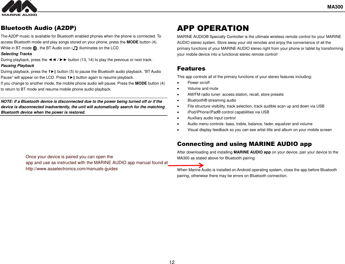  MA300  12  Bluetooth Audio (A2DP) The A2DP music is available for Bluetooth enabled phones when the phone is connected. To access Bluetooth mode and play songs stored on your phone, press the MODE button (4). While in BT mode      , the BT Audio icon (    ) illuminates on the LCD. Selecting Tracks During playback, press the ◄◄ / ►► button (13, 14) to play the previous or next track. Pausing Playback During playback, press the 1|| button (5) to pause the Bluetooth audio playback. “BT Audio Pause” will appear on the LCD. Press 1|| button again to resume playback.   If you change to another mode, the mobile phone audio will pause. Press the MODE button (4) to return to BT mode and resume mobile phone audio playback.  NOTE: If a Bluetooth device is disconnected due to the power being turned off or if the device is disconnected inadvertently, the unit will automatically search for the matching Bluetooth device when the power is restored. APP OPERATION MARINE AUDIO® Specialty Controller is the ultimate wireless remote control for your MARINE AUDIO stereo system. Store away your old remotes and enjoy the convenience of all the primary functions of your MARINE AUDIO stereo right from your phone or tablet by transforming your mobile device into a functional stereo remote control!    Features This app controls all of the primary functions of your stereo features including:     Power on/off   Volume and mute       AM/FM radio tuner: access station, recall, store presets   Bluetooth® streaming audio   File structure visibility, track selection, track audible scan up and down via USB   iPod/iPhone/iPad® control capabilities via USB     Auxiliary audio input control   Audio menu controls- bass, treble, balance, fader, equalizer and volume   Visual display feedback so you can see artist title and album on your mobile screen    Connecting and using MARINE AUDIO app After downloading and installing MARINE AUDIO app on your device, pair your device to the MA300 as stated above for Bluetooth pairing.    When Marine Audio is installed on Android operating system, close the app before Bluetooth pairing, otherwise there may be errors on Bluetooth connection.      Once your device is paired you can open the app and use as instructed with the MARINE AUDIO app manual found at http://www.asaelectronics.com/manuals-guides