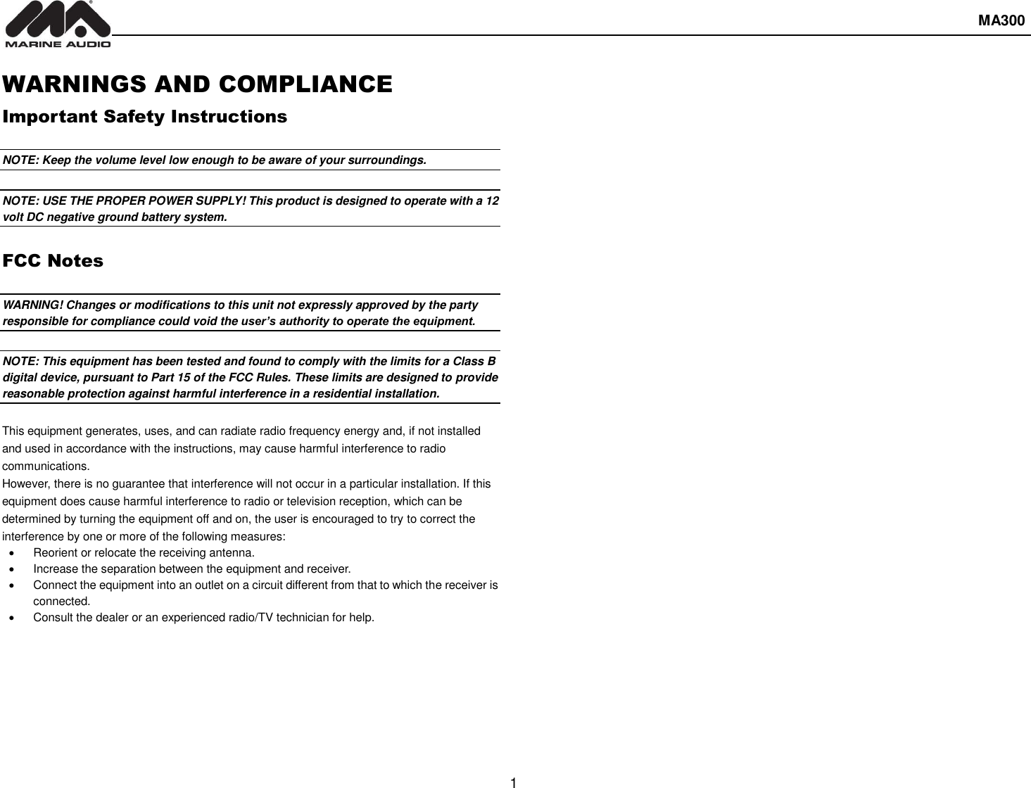  MA300  1  WARNINGS AND COMPLIANCE Important Safety Instructions  NOTE: Keep the volume level low enough to be aware of your surroundings.  NOTE: USE THE PROPER POWER SUPPLY! This product is designed to operate with a 12 volt DC negative ground battery system.  FCC Notes  WARNING! Changes or modifications to this unit not expressly approved by the party responsible for compliance could void the user’s authority to operate the equipment.  NOTE: This equipment has been tested and found to comply with the limits for a Class B digital device, pursuant to Part 15 of the FCC Rules. These limits are designed to provide reasonable protection against harmful interference in a residential installation.  This equipment generates, uses, and can radiate radio frequency energy and, if not installed and used in accordance with the instructions, may cause harmful interference to radio communications. However, there is no guarantee that interference will not occur in a particular installation. If this equipment does cause harmful interference to radio or television reception, which can be determined by turning the equipment off and on, the user is encouraged to try to correct the interference by one or more of the following measures:   Reorient or relocate the receiving antenna.   Increase the separation between the equipment and receiver.   Connect the equipment into an outlet on a circuit different from that to which the receiver is connected.   Consult the dealer or an experienced radio/TV technician for help.    