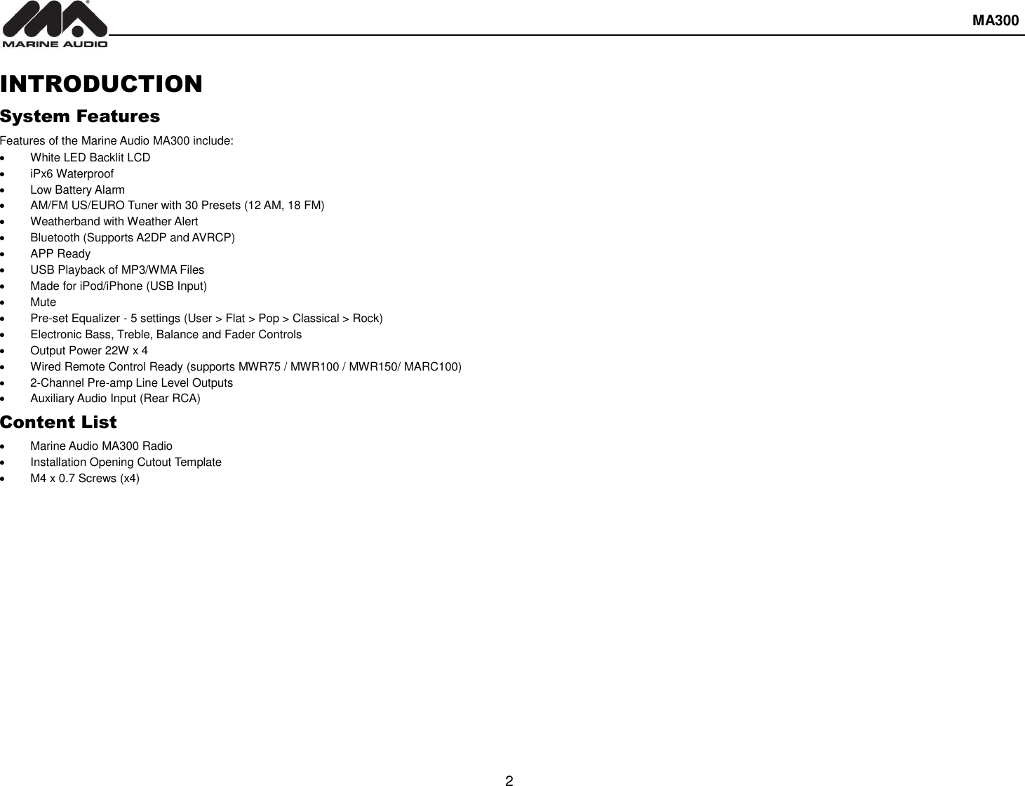  MA300  2  INTRODUCTION System Features Features of the Marine Audio MA300 include:   White LED Backlit LCD   iPx6 Waterproof   Low Battery Alarm   AM/FM US/EURO Tuner with 30 Presets (12 AM, 18 FM)   Weatherband with Weather Alert   Bluetooth (Supports A2DP and AVRCP)   APP Ready   USB Playback of MP3/WMA Files   Made for iPod/iPhone (USB Input)   Mute   Pre-set Equalizer - 5 settings (User &gt; Flat &gt; Pop &gt; Classical &gt; Rock)   Electronic Bass, Treble, Balance and Fader Controls   Output Power 22W x 4   Wired Remote Control Ready (supports MWR75 / MWR100 / MWR150/ MARC100)   2-Channel Pre-amp Line Level Outputs   Auxiliary Audio Input (Rear RCA) Content List   Marine Audio MA300 Radio   Installation Opening Cutout Template   M4 x 0.7 Screws (x4)   