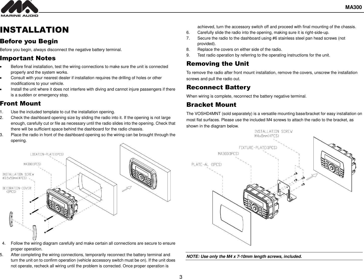  MA300  3  INSTALLATION Before you Begin Before you begin, always disconnect the negative battery terminal. Important Notes   Before final installation, test the wiring connections to make sure the unit is connected properly and the system works.   Consult with your nearest dealer if installation requires the drilling of holes or other modifications to your vehicle.   Install the unit where it does not interfere with diving and cannot injure passengers if there is a sudden or emergency stop. Front Mount 1.  Use the included template to cut the installation opening. 2.  Check the dashboard opening size by sliding the radio into it. If the opening is not large enough, carefully cut or file as necessary until the radio slides into the opening. Check that there will be sufficient space behind the dashboard for the radio chassis. 3.  Place the radio in front of the dashboard opening so the wiring can be brought through the opening. 4.  Follow the wiring diagram carefully and make certain all connections are secure to ensure proper operation. 5.  After completing the wiring connections, temporarily reconnect the battery terminal and turn the unit on to confirm operation (vehicle accessory switch must be on). If the unit does not operate, recheck all wiring until the problem is corrected. Once proper operation is achieved, turn the accessory switch off and proceed with final mounting of the chassis. 6.  Carefully slide the radio into the opening, making sure it is right-side-up. 7.  Secure the radio to the dashboard using #6 stainless steel pan head screws (not provided). 8.  Replace the covers on either side of the radio. 9.  Test radio operation by referring to the operating instructions for the unit. Removing the Unit To remove the radio after front mount installation, remove the covers, unscrew the installation screws and pull the radio out. Reconnect Battery When wiring is complete, reconnect the battery negative terminal. Bracket Mount The VOSHD4MNT (sold separately) is a versatile mounting base/bracket for easy installation on most flat surfaces. Please use the included M4 screws to attach the radio to the bracket, as shown in the diagram below.  NOTE: Use only the M4 x 7-10mm length screws, included.  