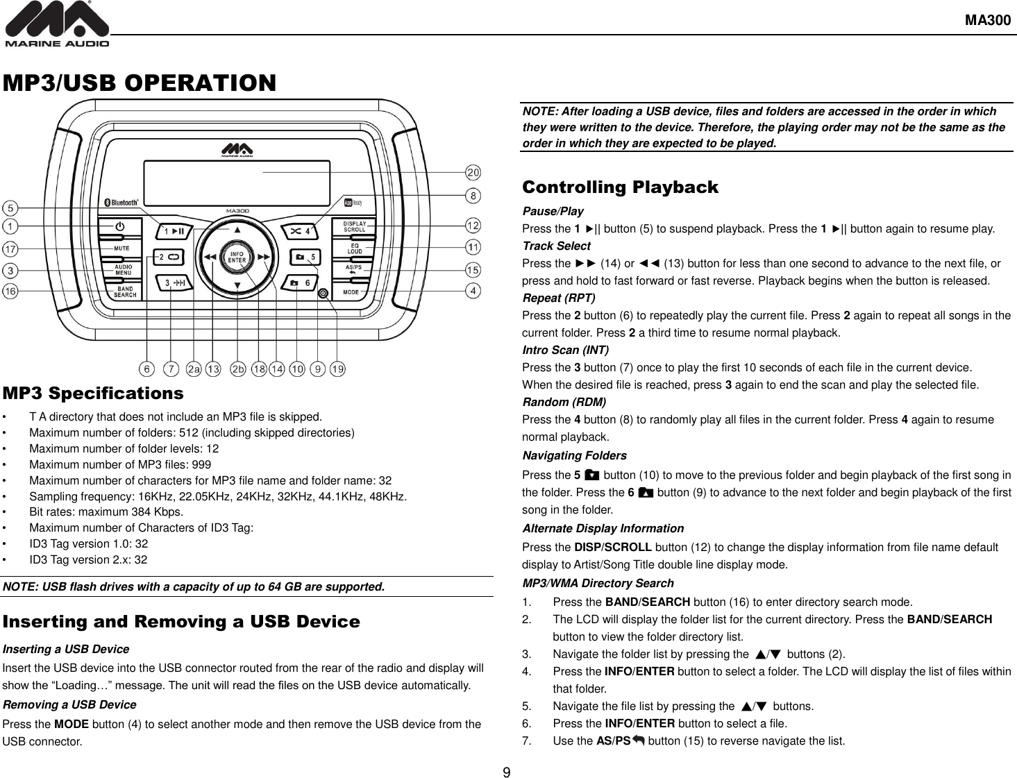  MA300  9  MP3/USB OPERATION MP3 Specifications •  T A directory that does not include an MP3 file is skipped. •  Maximum number of folders: 512 (including skipped directories) •  Maximum number of folder levels: 12 •  Maximum number of MP3 files: 999 •  Maximum number of characters for MP3 file name and folder name: 32 •  Sampling frequency: 16KHz, 22.05KHz, 24KHz, 32KHz, 44.1KHz, 48KHz. •  Bit rates: maximum 384 Kbps. •  Maximum number of Characters of ID3 Tag: •  ID3 Tag version 1.0: 32 •  ID3 Tag version 2.x: 32 NOTE: USB flash drives with a capacity of up to 64 GB are supported.   Inserting and Removing a USB Device Inserting a USB Device Insert the USB device into the USB connector routed from the rear of the radio and display will show the “Loading…” message. The unit will read the files on the USB device automatically. Removing a USB Device Press the MODE button (4) to select another mode and then remove the USB device from the USB connector.  NOTE: After loading a USB device, files and folders are accessed in the order in which they were written to the device. Therefore, the playing order may not be the same as the order in which they are expected to be played.  Controlling Playback Pause/Play Press the 1 || button (5) to suspend playback. Press the 1 || button again to resume play. Track Select Press the ►► (14) or ◄◄ (13) button for less than one second to advance to the next file, or press and hold to fast forward or fast reverse. Playback begins when the button is released. Repeat (RPT) Press the 2 button (6) to repeatedly play the current file. Press 2 again to repeat all songs in the current folder. Press 2 a third time to resume normal playback. Intro Scan (INT) Press the 3 button (7) once to play the first 10 seconds of each file in the current device. When the desired file is reached, press 3 again to end the scan and play the selected file. Random (RDM) Press the 4 button (8) to randomly play all files in the current folder. Press 4 again to resume normal playback. Navigating Folders Press the 5     button (10) to move to the previous folder and begin playback of the first song in the folder. Press the 6        button (9) to advance to the next folder and begin playback of the first song in the folder. Alternate Display Information Press the DISP/SCROLL button (12) to change the display information from file name default display to Artist/Song Title double line display mode. MP3/WMA Directory Search 1.  Press the BAND/SEARCH button (16) to enter directory search mode. 2.  The LCD will display the folder list for the current directory. Press the BAND/SEARCH button to view the folder directory list. 3.  Navigate the folder list by pressing the  ▲/▼ buttons (2). 4.  Press the INFO/ENTER button to select a folder. The LCD will display the list of files within that folder. 5.  Navigate the file list by pressing the  ▲/▼  buttons. 6.  Press the INFO/ENTER button to select a file. 7.  Use the AS/PS   button (15) to reverse navigate the list.   