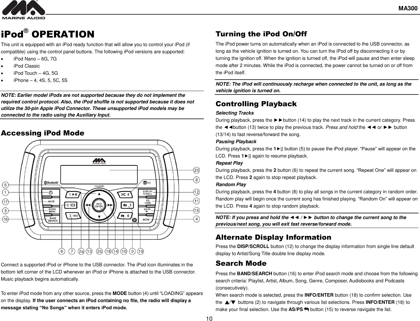  MA300  10  iPod® OPERATION This unit is equipped with an iPod ready function that will allow you to control your iPod (if compatible) using the control panel buttons. The following iPod versions are supported:   iPod Nano – 6G, 7G   iPod Classic     iPod Touch – 4G, 5G       iPhone – 4, 4S, 5, 5C, 5S  NOTE: Earlier model iPods are not supported because they do not implement the required control protocol. Also, the iPod shuffle is not supported because it does not utilize the 30-pin Apple iPod Connector. These unsupported iPod models may be connected to the radio using the Auxiliary Input.  Accessing iPod Mode  Connect a supported iPod or iPhone to the USB connector. The iPod icon illuminates in the bottom left corner of the LCD whenever an iPod or iPhone is attached to the USB connector. Music playback begins automatically.  To enter iPod mode from any other source, press the MODE button (4) until “LOADING” appears on the display. If the user connects an iPod containing no file, the radio will display a message stating “No Songs” when it enters iPod mode. Turning the iPod On/Off The iPod power turns on automatically when an iPod is connected to the USB connector, as long as the vehicle ignition is turned on. You can turn the iPod off by disconnecting it or by turning the ignition off. When the ignition is turned off, the iPod will pause and then enter sleep mode after 2 minutes. While the iPod is connected, the power cannot be turned on or off from the iPod itself. NOTE: The iPod will continuously recharge when connected to the unit, as long as the vehicle ignition is turned on. Controlling Playback Selecting Tracks During playback, press the ►►button (14) to play the next track in the current category. Press the ◄◄button (13) twice to play the previous track. Press and hold the ◄◄ or ►► button (13/14) to fast reverse/forward the song. Pausing Playback During playback, press the 1|| button (5) to pause the iPod player. “Pause” will appear on the LCD. Press 1|| again to resume playback. Repeat Play During playback, press the 2 button (6) to repeat the current song. “Repeat One” will appear on the LCD. Press 2 again to stop repeat playback. Random Play During playback, press the 4 button (8) to play all songs in the current category in random order. Random play will begin once the current song has finished playing. “Random On” will appear on the LCD. Press 4 again to stop random playback. NOTE: If you press and hold the ◄◄ / ►► button to change the current song to the previous/next song, you will exit fast reverse/forward mode. Alternate Display Information Press the DISP/SCROLL button (12) to change the display information from single line default display to Artist/Song Title double line display mode. Search Mode Press the BAND/SEARCH button (16) to enter iPod search mode and choose from the following search criteria: Playlist, Artist, Album, Song, Genre, Composer, Audiobooks and Podcasts (consecutively). When search mode is selected, press the INFO/ENTER button (18) to confirm selection. Use the  ▲/▼  buttons (2) to navigate through various list selections. Press INFO/ENTER (18) to make your final selection. Use the AS/PS   button (15) to reverse navigate the list.   