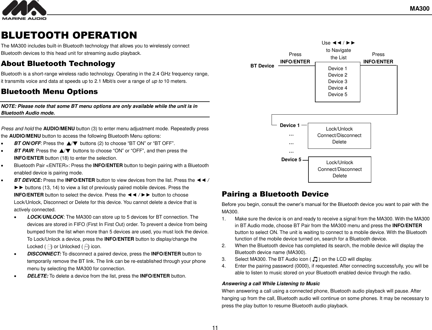  MA300  11  Device 1 Device 2 Device 3 Device 4 Device 5 BT Device Press INFO/ENTER Device 1 … … … Device 5 Lock/Unlock Connect/Disconnect Delete Lock/Unlock Connect/Disconnect Delete Use ◄◄ / ►► to Navigate the List BLUETOOTH OPERATION The MA300 includes built-in Bluetooth technology that allows you to wirelessly connect Bluetooth devices to this head unit for streaming audio playback. About Bluetooth Technology Bluetooth is a short-range wireless radio technology. Operating in the 2.4 GHz frequency range, it transmits voice and data at speeds up to 2.1 Mbit/s over a range of up to 10 meters.   Bluetooth Menu Options NOTE: Please note that some BT menu options are only available while the unit is in Bluetooth Audio mode.  Press and hold the AUDIO/MENU button (3) to enter menu adjustment mode. Repeatedly press the AUDIO/MENU button to access the following Bluetooth Menu options:  BT ON/OFF: Press the  ▲/▼  buttons (2) to choose “BT ON” or “BT OFF”.  BT PAIR: Press the  ▲/▼  buttons to choose “ON” or “OFF”, and then press the INFO/ENTER button (18) to enter the selection.   Bluetooth Pair &lt;ENTER&gt;: Press the INFO/ENTER button to begin pairing with a Bluetooth enabled device is pairing mode.  BT DEVICE: Press the INFO/ENTER button to view devices from the list. Press the ◄◄ / ►► buttons (13, 14) to view a list of previously paired mobile devices. Press the INFO/ENTER button to select the device. Press the ◄◄ / ►► button to choose Lock/Unlock, Disconnect or Delete for this device. You cannot delete a device that is actively connected.  LOCK/UNLOCK: The MA300 can store up to 5 devices for BT connection. The devices are stored in FIFO (First In First Out) order. To prevent a device from being bumped from the list when more than 5 devices are used, you must lock the device. To Lock/Unlock a device, press the INFO/ENTER button to display/change the Locked (    ) or Unlocked (  ) icon.  DISCONNECT: To disconnect a paired device, press the INFO/ENTER button to temporarily remove the BT link. The link can be re-established through your phone menu by selecting the MA300 for connection.  DELETE: To delete a device from the list, press the INFO/ENTER button.              Pairing a Bluetooth Device Before you begin, consult the owner’s manual for the Bluetooth device you want to pair with the MA300. 1.  Make sure the device is on and ready to receive a signal from the MA300. With the MA300 in BT Audio mode, choose BT Pair from the MA300 menu and press the INFO/ENTER button to select ON. The unit is waiting to connect to a mobile device. With the Bluetooth function of the mobile device turned on, search for a Bluetooth device. 2.  When the Bluetooth device has completed its search, the mobile device will display the Bluetooth device name (MA300). 3.  Select MA300. The BT Audio icon (      ) on the LCD will display. 4.  Enter the pairing password (0000), if requested. After connecting successfully, you will be able to listen to music stored on your Bluetooth enabled device through the radio. Answering a call While Listening to Music When answering a call using a connected phone, Bluetooth audio playback will pause. After hanging up from the call, Bluetooth audio will continue on some phones. It may be necessary to press the play button to resume Bluetooth audio playback. Press INFO/ENTER 