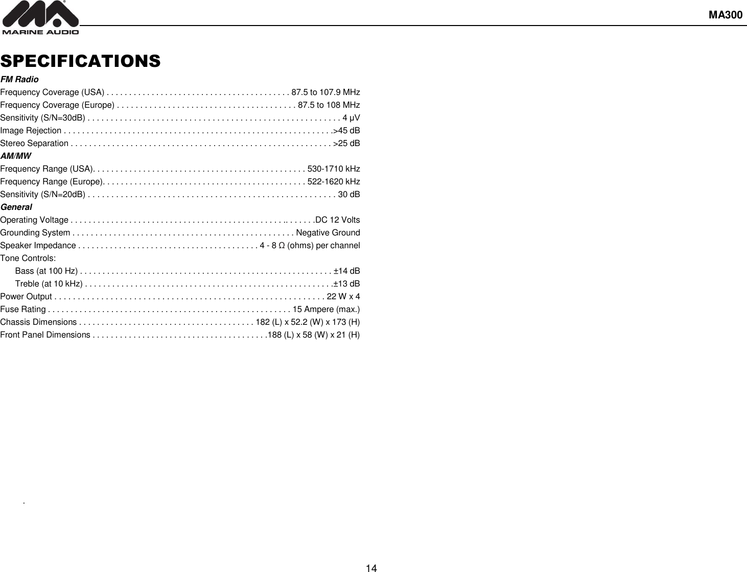  MA300  14  SPECIFICATIONS FM Radio Frequency Coverage (USA) . . . . . . . . . . . . . . . . . . . . . . . . . . . . . . . . . . . . . . . . . 87.5 to 107.9 MHz Frequency Coverage (Europe) . . . . . . . . . . . . . . . . . . . . . . . . . . . . . . . . . . . . . . . 87.5 to 108 MHz Sensitivity (S/N=30dB) . . . . . . . . . . . . . . . . . . . . . . . . . . . . . . . . . . . . . . . . . . . . . . . . . . . . . . . 4 μV Image Rejection . . . . . . . . . . . . . . . . . . . . . . . . . . . . . . . . . . . . . . . . . . . . . . . . . . . . . . . . . . .&gt;45 dB Stereo Separation . . . . . . . . . . . . . . . . . . . . . . . . . . . . . . . . . . . . . . . . . . . . . . . . . . . . . . . . . &gt;25 dB AM/MW Frequency Range (USA). . . . . . . . . . . . . . . . . . . . . . . . . . . . . . . . . . . . . . . . . . . . . . . 530-1710 kHz Frequency Range (Europe). . . . . . . . . . . . . . . . . . . . . . . . . . . . . . . . . . . . . . . . . . . . . 522-1620 kHz Sensitivity (S/N=20dB) . . . . . . . . . . . . . . . . . . . . . . . . . . . . . . . . . . . . . . . . . . . . . . . . . . . . . 30 dB General Operating Voltage . . . . . . . . . . . . . . . . . . . . . . . . . . . . . . . . . . . . . . . . . . . . . . . .. . . . . . .DC 12 Volts Grounding System . . . . . . . . . . . . . . . . . . . . . . . . . . . . . . . . . . . . . . . . . . . . . . . . . Negative Ground Speaker Impedance . . . . . . . . . . . . . . . . . . . . . . . . . . . . . . . . . . . . . . . . 4 - 8 Ω (ohms) per channel Tone Controls: Bass (at 100 Hz) . . . . . . . . . . . . . . . . . . . . . . . . . . . . . . . . . . . . . . . . . . . . . . . . . . . . . . . . ±14 dB Treble (at 10 kHz) . . . . . . . . . . . . . . . . . . . . . . . . . . . . . . . . . . . . . . . . . . . . . . . . . . . . . . .±13 dB Power Output . . . . . . . . . . . . . . . . . . . . . . . . . . . . . . . . . . . . . . . . . . . . . . . . . . . . . . . . . . 22 W x 4 Fuse Rating . . . . . . . . . . . . . . . . . . . . . . . . . . . . . . . . . . . . . . . . . . . . . . . . . . . . . . 15 Ampere (max.) Chassis Dimensions . . . . . . . . . . . . . . . . . . . . . . . . . . . . . . . . . . . . . . . 182 (L) x 52.2 (W) x 173 (H) Front Panel Dimensions . . . . . . . . . . . . . . . . . . . . . . . . . . . . . . . . . . . . . . .188 (L) x 58 (W) x 21 (H)             .
