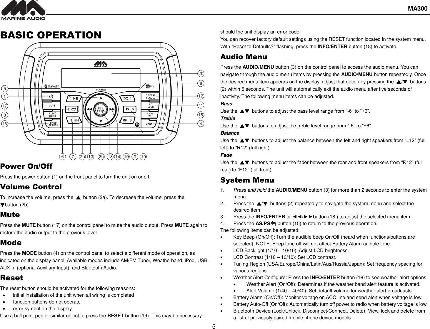  MA300  5  BASIC OPERATION Power On/Off Press the power button (1) on the front panel to turn the unit on or off. Volume Control To increase the volume, press the ▲ button (2a). To decrease the volume, press the ▼button (2b). Mute Press the MUTE button (17) on the control panel to mute the audio output. Press MUTE again to restore the audio output to the previous level. Mode Press the MODE button (4) on the control panel to select a different mode of operation, as indicated on the display panel. Available modes include AM/FM Tuner, Weatherband, iPod, USB, AUX In (optional Auxiliary Input), and Bluetooth Audio. Reset The reset button should be activated for the following reasons:   initial installation of the unit when all wiring is completed   function buttons do not operate   error symbol on the display Use a ball point pen or similar object to press the RESET button (19). This may be necessary should the unit display an error code. You can recover factory default settings using the RESET function located in the system menu. With “Reset to Defaults?” flashing, press the INFO/ENTER button (18) to activate. Audio Menu Press the AUDIO/MENU button (3) on the control panel to access the audio menu. You can navigate through the audio menu items by pressing the AUDIO/MENU button repeatedly. Once the desired menu item appears on the display, adjust that option by pressing the  ▲/▼ buttons (2) within 5 seconds. The unit will automatically exit the audio menu after five seconds of inactivity. The following menu items can be adjusted. Bass Use the  ▲▼ buttons to adjust the bass level range from “-6” to “+6”. Treble Use the  ▲▼  buttons to adjust the treble level range from “-6” to “+6”. Balance Use the  ▲▼ buttons to adjust the balance between the left and right speakers from “L12” (full left) to “R12” (full right). Fade Use the  ▲▼  buttons to adjust the fader between the rear and front speakers from “R12” (full rear) to “F12” (full front). System Menu 1. Press and hold the AUDIO/MENU button (3) for more than 2 seconds to enter the system menu. 2.  Press the  ▲/▼ buttons (2) repeatedly to navigate the system menu and select the desired item. 3.  Press the INFO/ENTER or ◄◄/►►button (18 ) to adjust the selected menu item. 4.  Press the AS/PS   button (15) to return to the previous operation. The following items can be adjusted:   Key Beep (On/Off): Turn the audible beep On/Off (heard when functions/buttons are selected). NOTE: Beep tone off will not affect Battery Alarm audible tone.   LCD Backlight (1/10 – 10/10): Adjust LCD brightness.   LCD Contrast (1/10 – 10/10): Set LCD contrast.   Tuning Region (USA/Europe/China/Latin/Aus/Russia/Japan): Set frequency spacing for various regions.   Weather Alert Configure: Press the INFO/ENTER button (18) to see weather alert options.   Weather Alert (On/Off): Determines if the weather band alert feature is activated.   Alert Volume (1/40 – 40/40): Set default volume for weather alert broadcasts.   Battery Alarm (On/Off): Monitor voltage on ACC line and send alert when voltage is low.   Battery Auto-Off (On/Off): Automatically turn off power to radio when battery voltage is low.   Bluetooth Device (Lock/Unlock, Disconnect/Connect, Delete): View, lock and delete from a list of previously paired mobile phone device models. 