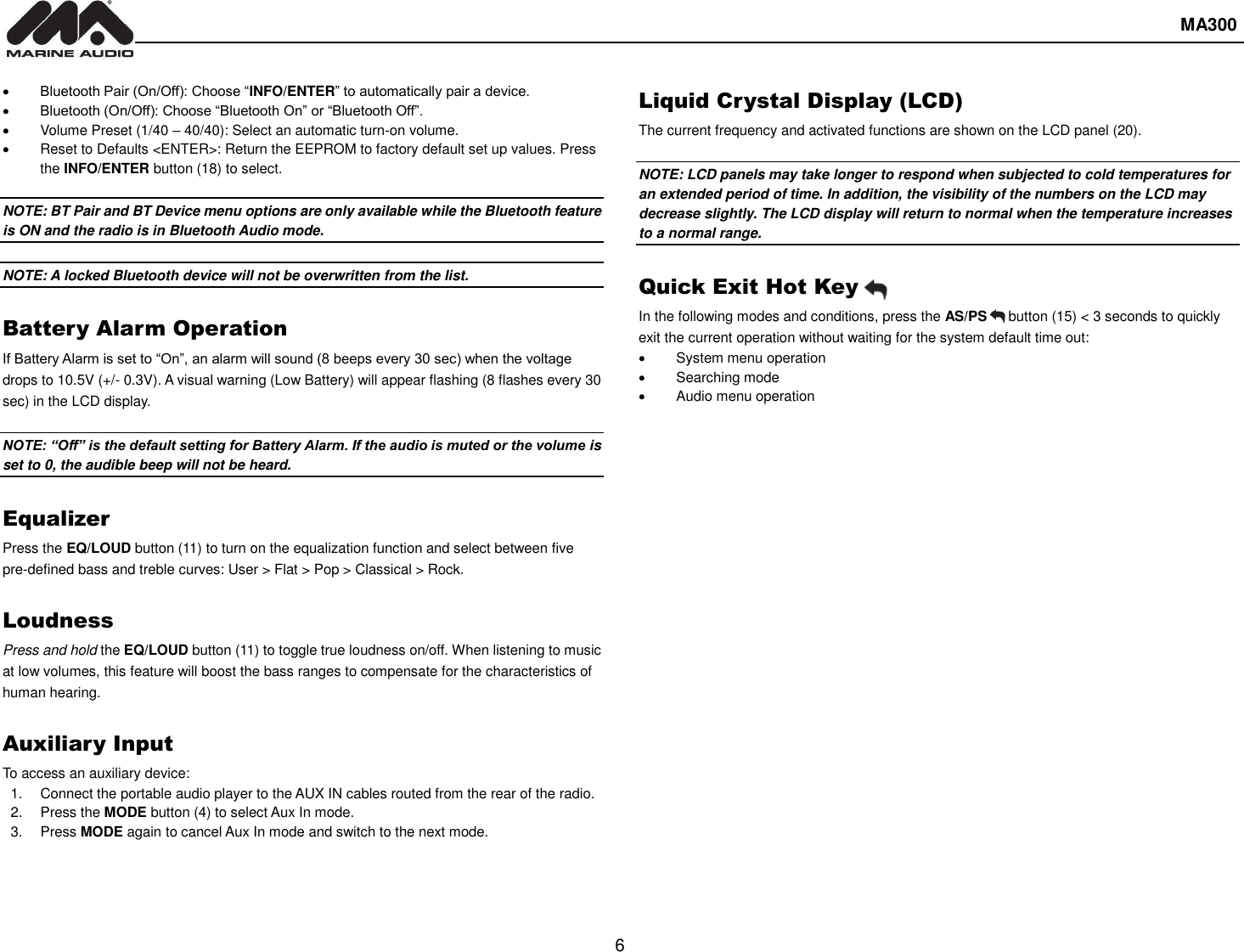  MA300  6   Bluetooth Pair (On/Off): Choose “INFO/ENTER” to automatically pair a device.  Bluetooth (On/Off): Choose “Bluetooth On” or “Bluetooth Off”.   Volume Preset (1/40 – 40/40): Select an automatic turn-on volume.   Reset to Defaults &lt;ENTER&gt;: Return the EEPROM to factory default set up values. Press the INFO/ENTER button (18) to select.  NOTE: BT Pair and BT Device menu options are only available while the Bluetooth feature is ON and the radio is in Bluetooth Audio mode.  NOTE: A locked Bluetooth device will not be overwritten from the list.  Battery Alarm Operation If Battery Alarm is set to “On”, an alarm will sound (8 beeps every 30 sec) when the voltage drops to 10.5V (+/- 0.3V). A visual warning (Low Battery) will appear flashing (8 flashes every 30 sec) in the LCD display.  NOTE: “Off” is the default setting for Battery Alarm. If the audio is muted or the volume is set to 0, the audible beep will not be heard.  Equalizer Press the EQ/LOUD button (11) to turn on the equalization function and select between five pre-defined bass and treble curves: User &gt; Flat &gt; Pop &gt; Classical &gt; Rock.  Loudness Press and hold the EQ/LOUD button (11) to toggle true loudness on/off. When listening to music at low volumes, this feature will boost the bass ranges to compensate for the characteristics of human hearing.  Auxiliary Input To access an auxiliary device: 1.  Connect the portable audio player to the AUX IN cables routed from the rear of the radio. 2. Press the MODE button (4) to select Aux In mode. 3.  Press MODE again to cancel Aux In mode and switch to the next mode. Liquid Crystal Display (LCD) The current frequency and activated functions are shown on the LCD panel (20).  NOTE: LCD panels may take longer to respond when subjected to cold temperatures for an extended period of time. In addition, the visibility of the numbers on the LCD may decrease slightly. The LCD display will return to normal when the temperature increases to a normal range.  Quick Exit Hot Key In the following modes and conditions, press the AS/PS      button (15) &lt; 3 seconds to quickly exit the current operation without waiting for the system default time out:   System menu operation   Searching mode   Audio menu operation   